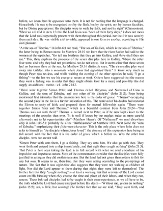 before, see Jesus, but He appeared unto them. It is not for nothing that the language is changed.
Henceforth, He was to be recognized not by the flesh, but by the spirit; not by human faculties,
but by Divine perceptions: His disciples were to walk by faith, and not by sight" (Chrysostom).
When we are told in Acts 1:3 that the Lord Jesus was "seen of them forty days," it does not mean
that the Lord was corporeally present with them throughout this period, nor that He was seen by
them each day. He was visible and invisible, appeared in one form or another, according to His
own pleasure.
"At the sea of Tiberias." In John 6:1 we read, "The sea of Galilee, which is the sea of Tiberias,"
the latter being its Roman name. In Matthew 28:10 we learn that the risen Savior had said to the
women at the sepulcher, "Go tell my brethren that they go into Galilee, and there shall they see
me." This, then, explains the presence of the seven disciples here in Galilee. Where the other
four were, and why they had not yet arrived, we do not know. But it seems clear that these seven
had no business there at the sea, for Matthew 28:16 distinctly says, "The eleven disciples went
away into Galilee, into a mountain where Jesus had appointed them." It looks very much as
though Peter was restless, and while waiting the coming of the other apostles he said, "I go a
fishing"—to the last we see his energetic nature at work. Others have suggested that the reason
they went a fishing was in order that they might obtain food for a meal, and possibly this did
supply an additional motive—cf. John 21:12.
"There were together Simon Peter, and Thomas called Didymus, and Nathanael of Cana in
Galilee, and the sons of Zebedee, and two other of his disciples" (John 21:2). Peter being
mentioned first intimates that the enumeration here is the order of grace. "Thomas" occupying
the second place in the list is a further indication of this. The removal of his doubts had restored
the Eleven to unity of faith, and prepared them for mutual fellowship again. "There were
together Simon Peter and Thomas," which is a beautiful contrast from John 20:24—"But
Thomas was not with them!" Thomas is named next to Peter, as if he now kept closer to the
meetings of the apostles than ever. "It is well if losses by our neglect make us more careful
afterwards not to let opportunities slip" (Matthew Henry). Of "Nathanael" we read elsewhere
only in John 1:45-51: probably he is the "Bartholomew" of Matthew 10:3. Next come the "sons
of Zebedee," emphasizing their fishermen-character. This is the only place where John does not
refer to himself as "the disciple whom Jesus loved": the absence of this expression here being in
full accord with the fact that it is the order of grace which is before us. Who the other two
disciples were we are not told.
"Simon Peter saith unto them, I go a fishing. They say unto him, We also go with thee. They
went forth and entered into a ship immediately; and that night they caught nothing" (John 21:3).
That Peter is here seen taking the lead is in full accord with what we read elsewhere of his
impulsive and impetuous nature. Most of the commentators consider that the disciples were fully
justified in acting as they did on this occasion. But the Lord had not given them orders to fish for
any but men. It seems to us, therefore, that they were acting according to the promptings of
nature. The fact that it was night-time also suggests that they were not walking as children of
light. Nor did the Lord appear to them during that night: they were left to themselves! The
further fact that they "caught nothing" is at least a warning hint that servants of the Lord cannot
count on His blessing when they choose the time and place of their labors, and when they run,
unsent. These beloved disciples had to be taught in their own experience, as we all have to be,
the truth which the Lord had enunciated just before His death—"Without me, ye can do nothing"
(John 15:5); not, a little, but nothing! The further fact that we are told, "They went forth, and
 