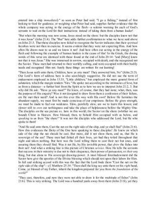 entered into a ship immediately" as soon as Peter had said, "I go a fishing," instead of first
looking to God for guidance, or weighing what Peter had said, supplies further evidence that the
whole company was acting in the energy of the flesh—a solemn warning for each of God’s
servants to wait on the Lord for their instructions instead of taking them from a human leader!
"But when the morning was now come, Jesus stood on the shore: but the disciples knew not that
it was Jesus" (John 21:4). The "But" here adds further confirmation to what we have said above
on John 21:3. That these disciples now failed to recognize the Savior indicates that their spiritual
faculties were not then in exercise. It seems evident that they were not expecting Him. And how
often He draws near to us and we know it not! And how often our acting in the energy of the
flesh and following the example of human leaders is the cause of this! In the Greek, the dosing
words of this verse are identical with those found at the end of John 20:14: "and [Mary] knew
not that it was Jesus." She was immersed in sorrow, occupied with death, and she recognized not
the Savior. These men had returned to their worldly calling, and were occupied with their bodily
needs and recognized Him not. Surely these things are written for our learning!
"Then Jesus saith unto them, Children, have ye any meat? They answered him, No" (John 21:5).
Our Lord’s form of address here is also searchingly suggestive. He did not use the term of
endearment employed in John 13:33, "Little children," but employed the more general form of
salutation, which the margin renders "Sirs." He spoke not according to the intimacies of love, but
as from a distance—a further hint from the Spirit as to how we are to interpret John 21:2, 3. But
why did He ask: "Have ye any meat?" He knew, of course, that they had none; what, then, was
the purpose of His enquiry? Was it not designed to draw from them a confession of their failure,
ere He met their need? And is not this ever His way with His own? Before He furnishes the
abundant supply, we must first be made conscious of our emptiness. Before He gives strength,
we must be made to feel our weakness. Slow, painfully slow, are we to learn this lesson; and
slower still to own our nothingness and take the place of helplessness before the Mighty One.
The disciples on the sea picture us, here in this world; the Savior on the shore (whither we are
bound) Christ in Heaven. How blessed, then, to behold Him occupied with us below, and
speaking to us from "the shore!" It was not the disciples who addressed the Lord, but He who
spoke to them!
"And He said unto them, Cast the net on the right side of the ship, and ye shall find" (John 21:6).
How this evidences the Deity of the One here speaking to these disciples! He knew on which
side of the ship the net should be cast. But more, did it not show them, and us, that He is
sovereign of the sea? These men had fished all their lives, yet had they toiled throughout that
night and taken nothing. But here was the Lord telling them to cast their net but once, and
assuring them they should find. Was it not He, by His invisible power, that drew the fishes into
their net! And what a striking line is this picture of Christian service. How He tells the servants
that success in their ministry is due not to their eloquence, their power of persuasion, or their any
thing, but due alone to His sovereign drawing-power. A most blessed foreshadowment did the
Savior here give the apostles of the Divine blessing which should rest upon their labors for Him.
In full and striking accord with this was the fact that the Lord bade them "Cast the net on the
right side of the ship"—cf. Matthew 25:34: "Then shall the king say unto them on his right hand,
Come, ye blessed of my Father, inherit the kingdom prepared for you from the foundation of the
world!"
"They cast, therefore, and now they were not able to draw it for the multitude of fishes" (John
21:6). This is very striking. The Lord was a hundred yards away from them (John 21:8), yet they
 