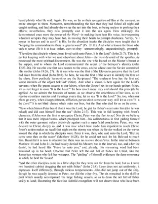 heard plainly what He said. Again: He was, so far as their recognition of Him at the moment, an
entire stranger to them. Moreover, notwithstanding the fact that they had fished all night and
caught nothing, and had already drawn up the net into the boat, as being useless to prolong their
efforts; nevertheless, they now promptly cast it into the sea again. How strikingly this
demonstrated once more the power of the Word—in making them hear His voice, in overcoming
whatever scruples they may have had, in moving their hearts to prompt obedience. Verily, "all
power in heaven and in earth" is His. In the abundant intake the disciples were taught that in
"keeping his commandments there is great reward" (Ps. 19:11). And what a lesson for those who
seek to serve: His it is to issue orders, ours to obey—unmurmuringly, unquestioningly, promptly.
"Therefore that disciple whom Jesus loved saith unto Peter, It is the Lord" (John 21:7). This is in
perfect keeping with what we read elsewhere about John—the most devoted of the apostles, he
possessed the most spiritual discernment. He was the one who leaned on the Master’s breast at
the supper, and to whom the Lord communicated the secret of the betrayer’s identity (John
13:23-26). He was the one that was nearest to the cross, and to whose care the Savior committed
His mother (John 19:26, 27). He it was who was the first of the Eleven to perceive that the Lord
had risen from the dead (John 20:8). So here, he was the first of the seven to identify the One on
the shore. How perfectly harmonious are the Scriptures! "The tenderest love has the first and
surest instincts of the object beloved" (Stier). And what a lesson is here again for the Lord’s
servants: when He grants success to our labors, when the Gospel-net in our hands gathers fishes,
let us not forget to own "It is the Lord!" To how much more may and should this principle be
applied. As we admire the beauties of nature, as we observe the orderliness of her laws, as we
receive countless mercies and blessings every day, let us say "It is the Lord!" So, too, when our
plans go awry, when disappointment, affliction, persecution comes our way, still let us own "It is
the Lord!" It is not blind chance which rules our lives, but the One who died for us on the cross.
"Now when Simon Peter heard that it was the Lord, he girt his fisher’s coat unto him (for he was
naked) and did cast himself into the sea" (John 21:7). This was in full keeping with Peter’s
character: if John was the first to recognize Christ, Peter was the first to act! Nor do we believe
that it was mere impulsiveness which prompted him—his collectedness in first girding himself
with the outer garment makes decisively against such a superficial conclusion. Peter, too, was
devoted to Christ, deeply so, and it was love which here made him impatient to reach Christ.
Peter’s action makes us recall that night on the stormy sea when the Savior walked on the waves
toward the ship in which the disciples were. Peter it was, then, who said unto the Lord, "Bid me
come unto thee on the water" (Matthew 14:28), for he could not wait for his Beloved to reach
him. Beautiful it is now to observe that there was no reserve about Peter. In the interval between
Matthew 14 and John 21, he had basely denied his Master; but in the interval, too, and after the
denial, he had heard His "Peace be unto you," and, plainly, this reassuring word had been
treasured up in his heart. Observe that Peter left the net full of fishes for Christ, like the
Samaritan woman who left her waterpot. The "girding" of himself evidences the deep reverence
in which he held the Savior!
"And the other disciples came in a little ship (for they were not far from the land, but as it were
two hundred cubits) dragging the net with fishes" (John 21:8). Love does not act uniformly; it
expresses itself differently, through various temperaments. John did not jump out of the ship,
though he was equally devoted as Peter, nor did the other five. The six remained in the skiff or
punt which usually accompanied the large fishing vessels, so as to draw the net full of fishes
safely to land; illustrating the fact that faithful evangelists will not desert those who have been
 