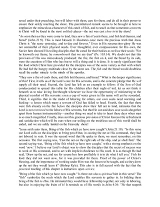saved under their preaching, but will labor with them, care for them, and do all in their power to
ensure their safely reaching the shore. The parenthetical remark seems to be brought in here to
emphasize the miraculous character of this catch of fish, and to teach us that sometimes converts
to Christ will be found in the most unlikely places—the net was cast close in to the shore!
"As soon then as they were come to land, they saw a fire of coals there, and fish laid thereon, and
bread" (John 21:9). This is most blessed. It illustrates once more the precious truth that Jesus
Christ is "the same yesterday, and to-day and forever." Even in His resurrection-glory He was
not unmindful of their physical needs. Ever thoughtful, ever compassionate for His own, the
Savior here showed His toiling disciples that He cared for their bodies as well as their souls: "For
he knoweth our frame; he remembereth that we are dust" (Ps. 103:14). We doubt not that this
provision of His was miraculously produced: the fire, the fish on it, and the bread by its side,
were the creations of Him who has but to will a thing and it is done. It is surely significant that
the food which Christ here provided for the disciples was of the same variety as that with which
He had fed the hungry multitude close by the same sea. The fish and the bread would doubtless
recall the earlier miracle to the minds of the apostles.
"They saw a fire of coals there, and fish laid thereon, and bread." What is the deeper significance
of this? First, it tells us of the Lord’s care for His servants, and is the concrete pledge that He will
supply all their need. Second, the Lord has left us an example to follow: if the Son of God
condescended to spread this table for His children after their night of toil, let us not think it
beneath us to take loving forethought whenever we have the opportunity of ministering to the
physical comfort of His servants: even a cup of water given in His name will yet be rewarded.
Third, it signifies that in the midst of laboring for others, our own souls need warming and
feeding—a lesson which many a servant of God has failed to heed. Fourth, the fact that there
were fish already on the fire before the disciples drew their full net to land, intimates that the
Lord is not restricted to the labors of His servants, but that He can and does save souls altogether
apart from human instrumentality—another thing we need to take to heart these days when man
is so much magnified. Finally, does not this gracious provision of Christ forecast the refreshment
and satisfaction which will be ours when our toiling on the troublous sea of this world shall be
ended, and we are safely landed on the Heavenly shore!
"Jesus saith unto them, Bring of the fish which ye have now caught" (John 21:10). "In this verse
our Lord calls on the disciples to bring proof that, in casting the net at His command, they had
not labored in vain. It was the second word that He spake to them, we must remember, on this
occasion. The first saying was, ‘Cast the net on the right side of the ship, and ye shall find.’ The
second saying was, ‘Bring of the fish which ye have now caught,’ with a strong emphasis on the
word ‘now.’ I believe our Lord’s object was to show the disciples that the secret of success was
to work at His command, and to act with implicit obedience to His word. It is as though He had
said, ‘Draw up the net, and see for yourselves how profitable it is to do what I tell you.’ Fish for
food they did not want now, for it was provided for them. Proof of the power of Christ’s
blessing, and the importance of working under Him was the lesson to be taught, and as they drew
up the net they would learn it" (Bishop Ryle). This also is in full accord with the fact that the
practical teaching of this chapter is instruction upon service.
"Bring of the fish which ye have now caught." Is there not also a spiritual hint in this verse? The
"fish" symbolize the souls which the Lord enables His servants to gather in. In bidding them
bring of the fish to Him, He intimated they would have fellowship together, not only in laboring,
but also in enjoying the fruits of it! It reminds us of His words in John 4:36: "He that reapeth
 