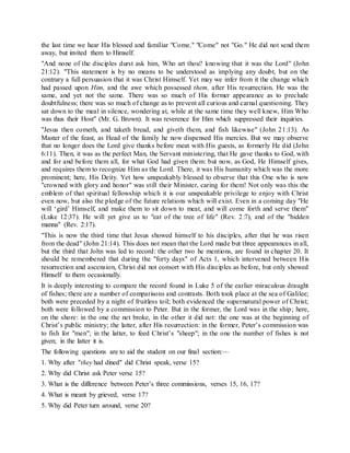 the last time we hear His blessed and familiar "Come." "Come" not "Go." He did not send them
away, but invited them to Himself.
"And none of the disciples durst ask him, Who art thou? knowing that it was the Lord" (John
21:12). "This statement is by no means to be understood as implying any doubt, but on the
contrary a full persuasion that it was Christ Himself. Yet may we infer from it the change which
had passed upon Him, and the awe which possessed them, after His resurrection. He was the
same, and yet not the same. There was so much of His former appearance as to preclude
doubtfulness; there was so much of change as to prevent all curious and carnal questioning. They
sat down to the meal in silence, wondering at, while at the same time they well knew, Him Who
was thus their Host" (Mr. G. Brown). It was reverence for Him which suppressed their inquiries.
"Jesus then cometh, and taketh bread, and giveth them, and fish likewise" (John 21:13). As
Master of the feast, as Head of the family he now dispensed His mercies. But we may observe
that no longer does the Lord give thanks before meat with His guests, as formerly He did (John
6:11). Then, it was as the perfect Man, the Servant ministering, that He gave thanks to God, with
and for and before them all, for what God had given them: but now, as God, He Himself gives,
and requires them to recognize Him as the Lord. There, it was His humanity which was the more
prominent; here, His Deity. Yet how unspeakably blessed to observe that this One who is now
"crowned with glory and honor" was still their Minister, caring for them! Not only was this the
emblem of that spiritual fellowship which it is our unspeakable privilege to enjoy with Christ
even now, but also the pledge of the future relations which will exist. Even in a coming day "He
will ‘gird’ Himself, and make them to sit down to meat, and will come forth and serve them"
(Luke 12:37). He will yet give us to "eat of the tree of life" (Rev. 2:7), and of the "hidden
manna" (Rev. 2:17).
"This is now the third time that Jesus showed himself to his disciples, after that he was risen
from the dead" (John 21:14). This does not mean that the Lord made but three appearances in all,
but the third that John was led to record: the other two he mentions, are found in chapter 20. It
should be remembered that during the "forty days" of Acts 1, which intervened between His
resurrection and ascension, Christ did not consort with His disciples as before, but only showed
Himself to them occasionally.
It is deeply interesting to compare the record found in Luke 5 of the earlier miraculous draught
of fishes; there are a number of comparisons and contrasts. Both took place at the sea of Galilee;
both were preceded by a night of fruitless toil; both evidenced the supernatural power of Christ;
both were followed by a commission to Peter. But in the former, the Lord was in the ship; here,
on the shore: in the one the net broke, in the other it did not: the one was at the beginning of
Christ’s public ministry; the latter, after His resurrection: in the former, Peter’s commission was
to fish for "men"; in the latter, to feed Christ’s "sheep"; in the one the number of fishes is not
given; in the latter it is.
The following questions are to aid the student on our final section:—
1. Why after "they had dined" did Christ speak, verse 15?
2. Why did Christ ask Peter verse 15?
3. What is the difference between Peter’s three commissions, verses 15, 16, 17?
4. What is meant by grieved, verse 17?
5. Why did Peter turn around, verse 20?
 
