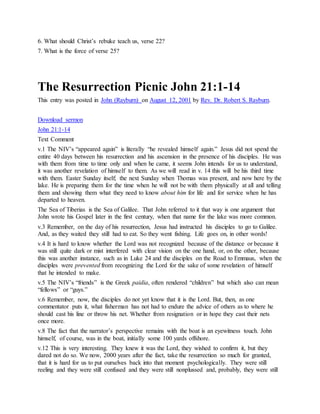 6. What should Christ’s rebuke teach us, verse 22?
7. What is the force of verse 25?
The Resurrection Picnic John 21:1-14
This entry was posted in John (Rayburn) on August 12, 2001 by Rev. Dr. Robert S. Rayburn.
Download sermon
John 21:1-14
Text Comment
v.1 The NIV’s “appeared again” is literally “he revealed himself again.” Jesus did not spend the
entire 40 days between his resurrection and his ascension in the presence of his disciples. He was
with them from time to time only and when he came, it seems John intends for us to understand,
it was another revelation of himself to them. As we will read in v. 14 this will be his third time
with them. Easter Sunday itself; the next Sunday when Thomas was present, and now here by the
lake. He is preparing them for the time when he will not be with them physically at all and telling
them and showing them what they need to know about him for life and for service when he has
departed to heaven.
The Sea of Tiberias is the Sea of Galilee. That John referred to it that way is one argument that
John wrote his Gospel later in the first century, when that name for the lake was more common.
v.3 Remember, on the day of his resurrection, Jesus had instructed his disciples to go to Galilee.
And, as they waited they still had to eat. So they went fishing. Life goes on, in other words!
v.4 It is hard to know whether the Lord was not recognized because of the distance or because it
was still quite dark or mist interfered with clear vision on the one hand, or, on the other, because
this was another instance, such as in Luke 24 and the disciples on the Road to Emmaus, when the
disciples were prevented from recognizing the Lord for the sake of some revelation of himself
that he intended to make.
v.5 The NIV’s “friends” is the Greek paidia, often rendered “children” but which also can mean
“fellows” or “guys.”
v.6 Remember, now, the disciples do not yet know that it is the Lord. But, then, as one
commentator puts it, what fisherman has not had to endure the advice of others as to where he
should cast his line or throw his net. Whether from resignation or in hope they cast their nets
once more.
v.8 The fact that the narrator’s perspective remains with the boat is an eyewitness touch. John
himself, of course, was in the boat, initially some 100 yards offshore.
v.12 This is very interesting. They knew it was the Lord, they wished to confirm it, but they
dared not do so. We now, 2000 years after the fact, take the resurrection so much for granted,
that it is hard for us to put ourselves back into that moment psychologically. They were still
reeling and they were still confused and they were still nonplussed and, probably, they were still
 