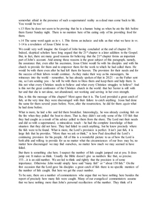 somewhat afraid in the presence of such a supernatural reality as a dead man come back to life.
You would be too!
v.13 Here he does not seem to be proving that he is a human being as when he ate the fish before
them Easter Sunday night. There is no mention here of his eating only of his providing food for
them.
v.14 The same word again as in v. 1. This forms an inclusio and tells us that what we have in vv.
1-14 is a revelation of Jesus Christ to us.
We could very well imagine the Gospel of John having concluded at the end of chapter 20.
Indeed, skeptical scholars have long argued that the 21st chapter is a later addition to the Gospel.
But, in fact, there are many good reasons for believing that the 21st chapter forms an important
part of John’s account. And among those reasons is the great subject of this paragraph, namely,
the assurance that, even after his ascension, Jesus Christ would be with his disciples and with his
church to provide for them and to empower them for the work to which he had called them. He
would be with them even after he had left them for heaven. The provision for their needs and for
the success of their labors would continue. As they make their way as his messengers, his
witnesses into the world – remember, he has already spoken of that in 20:21 – as the Father sent
me, so I am sending you – he will be with them to bless them and keep them and help them. Is
this not what every Christian needs to believe and what every Christian struggles to believe? And
is this not the great confession of the Christian church in the world: that her Savior is still with
her and that she is not alone, not abandoned, not working and serving in her own strength.
But, is this the message of this chapter? Most agree that it is. The Lord provided a great catch of
fish, at the very time they were discouraged with their failure to catch anything. Jesus had done
the same for them several years before. Now, after the resurrection, he did for them again what
he had done before.
What is more, he laid a fire and fed them breakfast. Interestingly, he was already cooking fish on
the fire when they pulled the boat to shore. That is, they didn’t eat only some of the 153 fish that
they had caught as a result of his advice yelled to them from the shore. The Lord met their needs
and did so with a supernatural, a miraculous touch – he had the complete knowledge of their
situation that they did not have. They had failed to catch anything, but he knew precisely where
the fish were to be found. What is more, the Lord’s provision is perfect. It isn’t just fish, it is
large fish that he provides. “More than we ask or think,” is how Paul described the Lord’s
continuing provision for his people. All of this is a wonderful picture to us of how the Lord is
both able and willing to provide for us no matter what the circumstances of our lives may be, no
matter how discouraged we may find ourselves, no matter how much we may seemed to have
failed.
But there is something else here. I suspect the number of fish caught jumped out at you. It does
jump out. It makes us think. Usually the Bible doesn’t give us numbers like that, so precise.
153…it is an odd number. We are led to think and rightly that the precision is of some
importance. Otherwise John would simply have said “many fish” or “ about 150 fish.” On the
first occasion that the Lord gave his disciples a great catch of fish there is no specific mention of
the number of fish caught. But here we get the exact number.
To be sure, there are a number of commentators who argue that we have nothing here besides the
report of precisely how many fish were caught. Many of our evangelical commentators assume
that we have nothing more than John’s personal recollection of the number. They think of it
 