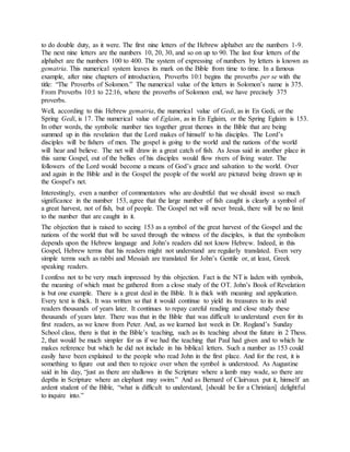 to do double duty, as it were. The first nine letters of the Hebrew alphabet are the numbers 1-9.
The next nine letters are the numbers 10, 20, 30, and so on up to 90. The last four letters of the
alphabet are the numbers 100 to 400. The system of expressing of numbers by letters is known as
gematria. This numerical system leaves its mark on the Bible from time to time. In a famous
example, after nine chapters of introduction, Proverbs 10:1 begins the proverbs per se with the
title: “The Proverbs of Solomon.” The numerical value of the letters in Solomon’s name is 375.
From Proverbs 10:1 to 22:16, where the proverbs of Solomon end, we have precisely 375
proverbs.
Well, according to this Hebrew gematria, the numerical value of Gedi, as in En Gedi, or the
Spring Gedi, is 17. The numerical value of Eglaim, as in En Eglaim, or the Spring Eglaim is 153.
In other words, the symbolic number ties together great themes in the Bible that are being
summed up in this revelation that the Lord makes of himself to his disciples. The Lord’s
disciples will be fishers of men. The gospel is going to the world and the nations of the world
will hear and believe. The net will draw in a great catch of fish. As Jesus said in another place in
this same Gospel, out of the bellies of his disciples would flow rivers of living water. The
followers of the Lord would become a means of God’s grace and salvation to the world. Over
and again in the Bible and in the Gospel the people of the world are pictured being drawn up in
the Gospel’s net.
Interestingly, even a number of commentators who are doubtful that we should invest so much
significance in the number 153, agree that the large number of fish caught is clearly a symbol of
a great harvest, not of fish, but of people. The Gospel net will never break, there will be no limit
to the number that are caught in it.
The objection that is raised to seeing 153 as a symbol of the great harvest of the Gospel and the
nations of the world that will be saved through the witness of the disciples, is that the symbolism
depends upon the Hebrew language and John’s readers did not know Hebrew. Indeed, in this
Gospel, Hebrew terms that his readers might not understand are regularly translated. Even very
simple terms such as rabbi and Messiah are translated for John’s Gentile or, at least, Greek
speaking readers.
I confess not to be very much impressed by this objection. Fact is the NT is laden with symbols,
the meaning of which must be gathered from a close study of the OT. John’s Book of Revelation
is but one example. There is a great deal in the Bible. It is thick with meaning and application.
Every text is thick. It was written so that it would continue to yield its treasures to its avid
readers thousands of years later. It continues to repay careful reading and close study these
thousands of years later. There was that in the Bible that was difficult to understand even for its
first readers, as we know from Peter. And, as we learned last week in Dr. Rogland’s Sunday
School class, there is that in the Bible’s teaching, such as its teaching about the future in 2 Thess.
2, that would be much simpler for us if we had the teaching that Paul had given and to which he
makes reference but which he did not include in his biblical letters. Such a number as 153 could
easily have been explained to the people who read John in the first place. And for the rest, it is
something to figure out and then to rejoice over when the symbol is understood. As Augustine
said in his day, “just as there are shallows in the Scripture where a lamb may wade, so there are
depths in Scripture where an elephant may swim.” And as Bernard of Clairvaux put it, himself an
ardent student of the Bible, “what is difficult to understand, [should be for a Christian] delightful
to inquire into.”
 