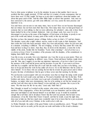 Fact is, John seems to indicate to us by the attention he pays to that number that it was no
accident that they caught precisely 153 fish and that it is a matter of some consequence that we
know there were 153 fish caught. He begs us to ask what is significant about that number and
about that great catch of fish. And the entire Bible helps us answer that question. And, once we
have answered it, the answer, got with some difficulty as it was, seems the more precious and
important to us.
You and I have cast our nets in vain many times, have we not? Have we not become discouraged
that our witness has not born more fruit than it has. How many times have we had good hopes of
someone that we were talking to, that we were cultivating for salvation’s sake, only to have those
hopes dashed by his or her eventual disinterest. And, on a larger scale, how easy it is to be
discouraged in our day as the cause of the kingdom of God seems to be faring so poorly in our
part of the world and, indeed, in many parts of the world, in this day and time.
But then we have this immortal picture of things before us here in John’s 21st and last chapter.
The disciples weary after a night without success, ready to call it quits in their frustration. And
then comes the Lord who knew precisely where they were and precisely where the fish were and,
in a moment, everything is different. The net is bulging, so heavy that they cannot lift it into the
boat and have to drag it to shore. And, then, they sit down on the lakeshore, a warm fire in the
middle of the circle, broiled fish for breakfast. “Lord, what a morning!” And all of that was a
revelation of Jesus Christ! A revelation of his presence with his disciples, of his commitment to
helping them fulfill their calling.
I say this to you, as an aside, but a very important one. I say this to you as your pastor. There are
those of you who are struggling in different ways, I know. Great and heavy burdens weigh down
your life. But, may I suggest to you that one important impression of our text is that if you want
the nearness of the Lord and his power and his provision in your life, if you want to sit down
with him by a campfire and feel that all is well with the world, then you have to be fishing, you
have to be up and about the work he has called all of us to. It is to the fishermen that he comes to
show himself. It is to those who are seeking the lost that he reveals his great power and to whom
he gives the time of refreshment that he gave to these seven men that morning by the lake.
We can become so preoccupied with our own private woes that we forget the dying world around
us. We wish the Lord would come and help us. We need a breakfast with him by the lake. Well,
brothers and sisters, there is no better way to get such a breakfast than to go fishing. Make it your
business, no matter what your circumstances may be, to be seeking to win the lost around you,
and the Lord will draw near to show himself to you and help you. I promise this to you in his
name. “He who loses his life for my sake,” Jesus said, “shall find it.”
But, I thought to myself as I worked on this sermon, what stories could be told just by the
members of this congregation, of how the Lord found us in our frustration and our defeat and
drew near and helped us and showed himself to us and lifted us up. It would be wonderful
enough that at all times and in all places I knew that the Lord was present, that he knew every
circumstance of my life better than I knew it myself, and that he would, at just the right time,
draw near to help me. But how much more wonderful must it be to know that he is just as present
with all of you and with every Christian in the world as he is with me.
As Walter Marshall, the author of the great Puritan work on sanctification, put it. “Though Christ
be in heaven and we on earth, yet He can join our souls and bodies to His at such a distance
 