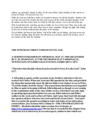 without any substantial change in either, by the same infinite Spirit dwelling in Him and in us.”
[Cited by Whyte, The Spiritual Life, 55]
While the Lord was with them, before he ascended to heaven, he told his disciples, Matthew tells
us at the very end of his Gospel, that they were to go to all the world and make disciples of all
the nations and, that as they went, he would be with them always, even to the end of the age.
Well, he told them that. And then one day in Galilee he showed them that! They were to fish and
he would direct them to the catch. They were to work, sometimes through the night with nothing
to show for it, but he would provide the picnic in the morning.
You go fishing and keep at your fishing. And all the while you are fishing, you keep an eye out
for someone walking along the shore. He will know you are there, and he will be there, even if
you cannot see him until the morning!
THE POWER OF CHRIST’S PRESENCENO. 3146
A SERMON PUBLISHED ON THURSDAY, MAY 27, 1909, DELIVERED
BY C. H. SPURGEON, AT THE METROPOLITAN TABERNACLE,
NEWINGTON, ON LORD’S-DAYEVENING, FEBRUARY2, 1873.
“Therefore that disciple whom Jesus lovedsaid to Peter, It is the Lord.” John
21:7.
I AM going to speak, onthis occasion, to my brothers and sisters who are
workers for Christ. When our Lord met His apostles by the lake and provided
for them that memorable meal, He did not think it out of place to say to Peter,
“FeedMy lambs; feedMy sheep.” These practicalexhortations were regarded
by Him as quite in keeping with holy fellowshipand so, though we are coming
to the communion table at the close ofthis service, I feel that I am only right
in speaking upon practicalmatters to you, my fellow laborers and fellow
soldiers in the work and warfare of Christ. And I pray that God will, through
me, speak to all here who love our Lord and Savior Jesus Christ. You know
that we read in the gospels according to Luke and John, of two miraculous
catchof fishes. [See Sermon #443, Volume 8—THE TWO DRAUGHTS OF
FISHES—Read/downloadthe entire sermon, free of charge, at
http://www.spurgeongems.org.]The one that is recordedin this chapter from
which our text is takenwas, in severalrespects, similarto that which was
 
