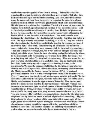 workedat an earlier period of our Lord’s history. Before He calledHis
apostles, He workedthe miracle of giving them a greathaul of fish after they
had toiled all the night and had takennothing. And then, after He had died
upon the cross and risen from the grave, He repeatedthe miracle in almost
identical fashion. I think there was a greatlessonwhich our Savior intended
His disciples to learn from that repetition. The miracle was a picture—and He
wanted them to look upon it and catchthe idea it was meant to convey—and
as they had probably not all caught it the first time, He held the picture up
before them again, that they might have another opportunity of learning the
lessonwhich He had intended it to teachthem. You notice that in both
instances they had toiled—they had toiled all the night—but they had toiled in
vain. The night was the best seasonfor fishing, as it still is. They had toiled in
the place where they had often caught fish before, for they were experienced
fishermen, apt at their craft. Yet after using all the means that had been
successfulat other times, they were unsuccessful, forthey had takennothing.
They had toiled perseveringly, too, for it was not only at night that they had
toiled, but all the night. From the time when they pushed forth from the shore,
in the moonlight, until the morning star warnedthem of the dawning of the
new day, they had toiled. Yet they had takennothing. This teaches us that we
may work for Christ and try to win souls for Him—and do that work at the
best time, in the best way and even persevere in doing it—and yet be
unsuccessful. We must be unsuccessfulif, like the disciples, we are laboring
without the Master’s presence. In both instances, the turning point was when
the Mastercame. On the first occasion, He borrowed Peter’s boatand
preacheda sermon from it to the crowd upon the shore. And then He saidto
Peter, “Launch out into the deep and let down your nets for a draught.” In the
secondcase,He bade the disciples, “castthe net on the right side of the ship.”
But in both instances it was the appearance ofJesus that filled the net and
filled it so miraculously that the despairing toilers of the night realized that
someone who was more than man had spokento them—and they fell down to
worship Him as divine. So wheneverJesus comes to His workers, however
unsuccessfulthey may have been, they are sure to succeedwhen He is there!
Yes, and to succeedbeyond their own expectations—justas the disciples were
surprised that by the same hands which all night had takennothing, 153 great
fishes should be taken—andout of the same nets which were empty all the
night, (save here and there a piece of tangled weedto mock their hopes), there
should come so many greatfishes upon which they and others might be
feastedto their full! The apostles couldnot do anything without their Lord
and neither can we—so the main point for us to remember is that we
 