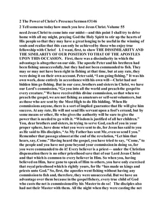2 The Powerof Christ’s PresenceSermon#3146
2 Tell someone todayhow much you love Jesus Christ. Volume 55
need Jesus Christ to come into our midst—and this point I shall try to drive
home with all my might, praying God the Holy Spirit to stir up the hearts of
His people so that they may have a greatlonging to be useful in the winning of
souls and realize that this can only be achievedby those who enjoy true
fellowship with Christ! I. I want, first, to show THE DISSIMILARITY AND
THE SIMILARITY OF OUR POSITION TO THAT OF THE APOSTLES
UPON THIS OCCASION. First, there was a dissimilarity in which the
advantage is altogetheron our side. The apostle Peterand his brethren had
been fishing unsuccessfully, but they had not been commanded to fish. They
may or may not have been right in fishing at that time, but at any rate, they
were doing it on their own account. Petersaid, “I am going fishing.” It was his
own work, done entirely in accordancewith his own will—Christ had not
bidden him go fishing. But in our case, brothers and sisters in Christ, we have
our Lord’s commission, “Go you into all the world and preachthe gospelto
every creature.” We have receivedthis divine commission, so that when we
preach the gospel, we are not fishing as amateurs or self-sentvolunteers, but
as those who are sent by the MostHigh to do His bidding. When He
commissions anyone, there is a sort of implied guarantee that He will give him
success. At any rate, He will not send His servant upon a fool’s errand, but by
some means or other, He who gives the authority will be sure to give the
powerthat is needed to go with it. “Wisdom is justified of all her children.”
You, dear brothers and sisters, in trying to serve God, eachof you in your
proper sphere, have done what you were sent to do, for Jesus has said to you
as He said to His disciples, “As My Fatherhas sent Me, even so send I you.”
Remember that passagealmostatthe end of the revelation, “Let him that
hears, say, Come.” Having heard the gospel, you have tried to say, “Come,” to
the people and you have not gone beyond your commissionin doing so, for
you were commanded to do it! Every believer is a priest— under the Christian
dispensationthere is no other priesthood save that of our Lord Jesus Christ
and that which is common to every believer in Him. So when you, having
believed on Him, have gone to speak of Him to others, you have only exercised
that royal priesthood which is rightly yours, for He “has made us kings and
priests unto God.” So, first, the apostles went fishing without having any
commissionto fish and, therefore, they were unsuccessful. But we have an
advantage over them because in the gospelfishery, every true child of God
who casts the net is commissionedby his Masterto do so! The disciples also
had not their Masterwith them. All the night when they were casting the net
 