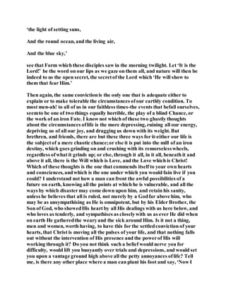‘the light of setting suns,
And the round ocean, and the living air,
And the blue sky,’
see that Form which these disciples saw in the morning twilight. Let ‘It is the
Lord!’ be the word on our lips as we gaze on them all, and nature will then be
indeed to us the open secret, the secretof the Lord which ‘He will show to
them that fear Him.’
Then again, the same convictionis the only one that is adequate either to
explain or to make tolerable the circumstances ofour earthly condition. To
most men-ah! to all of us in our faithless times-the events that befall ourselves,
seemto be one of two things equally horrible, the play of a blind Chance, or
the work of an iron Fate. I know not which of these two ghastly thoughts
about the circumstances oflife is the more depressing, ruining all our energy,
depriving us of all our joy, and dragging us down with its weight. But
brethren, and friends, there are but these three ways for it-either our life is
the subjectof a mere chaotic chance;or else it is put into the mill of an iron
destiny, which goes grinding on and crushing with its remorselesswheels,
regardless ofwhat it grinds up; or else, through it all, in it all, beneath it and
above it all, there is the Will which is Love, and the Love which is Christ!
Which of these thoughts is the one that commends itself to your own hearts
and consciences, andwhich is the one under which you would fain live if you
could? I understand not how a man can front the awful possibilities of a
future on earth, knowing all the points at which he is vulnerable, and all the
ways by which disastermay come down upon him, and retain his sanity,
unless he believes that all is ruled, not merely by a Godfar above him, who
may be as unsympathising as He is omnipotent, but by his Elder Brother, the
Son of God, who showedHis heart by all His dealings with us here below, and
who loves as tenderly, and sympathises as closelywith us as ever He did when
on earth He gatheredthe wearyand the sick around Him. Is it not a thing,
men and women, worth having, to have this for the settledconviction of your
hearts, that Christ is moving all the pulses of your life, and that nothing falls
out without the intervention of His presence and the powerof His will
working through it? Do you not think such a belief would nerve you for
difficulty, would lift you buoyantly over trials and depressions, and would set
you upon a vantage ground high above all the petty annoyances oflife? Tell
me, is there any other place where a man can plant his foot and say, ‘Now I
 