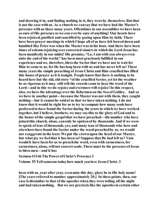 and drawing it in, and finding nothing in it, they were by themselves. But that
is not the case with us. As a church we cansay that we have had the Master’s
presence with us these many years. Oftentimes in our assemblies we have been
as sure of His presence as we can everbe sure of anything! Our hearts have
been rejoiced, purified and sanctified by gazing upon Him by faith. There
have been prayer meetings in which I hope all of us have felt bowed down and
humbled like Peterwas when the Masterwas in his boat. And there have been
times of solemn rejoicing over converted sinners in which the Lord Jesus has
been manifestly in our midst! His promise, “Lo, I am with you always even
unto the end of the world,” has been most graciouslyfulfilled in our
experience and we, therefore, bless the Savior that we have not to wait for
Him to come to us, for He has long been with us and has never left us! These
many years the simple preaching of Jesus Christ and Him crucified has filled
this house of prayer as it is tonight. People know that there is nothing to be
heard here but the old, old story “of the crucified Savior, yet let the weather
be as rigorous as it may, still will the crowds come to hear the word of the
Lord—and in this we do rejoice and evermore will rejoice!In this respect,
also, we have the advantage over the fishermen on the Sea of Galilee. And so
we have in another point—because the Masterwas not with them, they caught
nothing—but it cannotbe saidof us that we have taken nothing. I do not
know that it would be right for us to try to compute how many souls have
professedto have found the Saviorduring the years in which we have worked
together, but I believe, brothers, we may saythis to the glory of God and to
the honor of the simple gospelthat we have preached—the number who have
joined this church, alone, canonly be spokenof by thousands. And if we were
to speak of tens of thousands, yes, and many tens of thousands who here and
elsewhere have found the Savior under the word preachedby us, we would
not exaggerate in the least. We put the crownupon the head of our Master,
but what joy we feelthat it has been so! Suppose that He had left us? Vain
would it have been for us to preachthe word, even with earnestness, for
earnestness, alone, willnot convert souls. There must be the presence ofJesus
to bless men—and it has
Sermon #3146 The PowerofChrist’s Presence3
Volume 55 Tell someone todayhow much you love Jesus Christ. 3
been with us, year after year, evenunto this day, glory be to His holy name!
[The years referred to number approximately 20.] In these points, then, our
case is dissimilar to that of the apostles when they were toiling all the night
and had takennothing. But we are preciselylike the apostles in certain other
 
