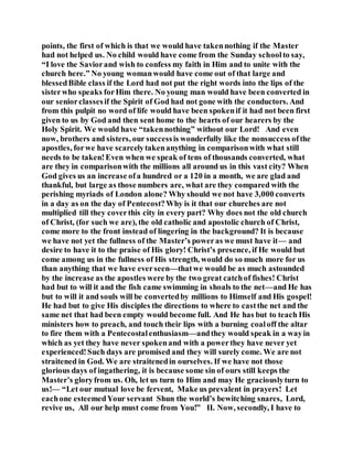 points, the first of which is that we would have takennothing if the Master
had not helped us. No child would have come from the Sunday schoolto say,
“I love the Saviorand wish to confess my faith in Him and to unite with the
church here.” No young womanwould have come out of that large and
blessedBible class if the Lord had not put the right words into the lips of the
sisterwho speaks forHim there. No young man would have been converted in
our seniorclassesif the Spirit of God had not gone with the conductors. And
from this pulpit no word of life would have been spokenif it had not been first
given to us by God and then sent home to the hearts of our hearers by the
Holy Spirit. We would have “takennothing” without our Lord! And even
now, brothers and sisters, our successis wonderfully like the nonsuccess ofthe
apostles, forwe have scarcelytakenanything in comparisonwith what still
needs to be taken!Even when we speak of tens of thousands converted, what
are they in comparisonwith the millions all around us in this vast city? When
God gives us an increase ofa hundred or a 120 in a month, we are glad and
thankful, but large as those numbers are, what are they compared with the
perishing myriads of London alone? Why should we not have 3,000 converts
in a day as on the day of Pentecost?Why is it that our churches are not
multiplied till they coverthis city in every part? Why does not the old church
of Christ, (for such we are), the old catholic and apostolic church of Christ,
come more to the front instead of lingering in the background? It is because
we have not yet the fullness of the Master’s poweras we must have it— and
desire to have it to the praise of His glory! Christ’s presence, if He would but
come among us in the fullness of His strength, would do so much more for us
than anything that we have everseen—thatwe would be as much astounded
by the increase as the apostles were by the two great catchof fishes! Christ
had but to will it and the fish came swimming in shoals to the net—and He has
but to will it and souls will be convertedby millions to Himself and His gospel!
He had but to give His disciples the directions to where to castthe net and the
same net that had been empty would become full. And He has but to teach His
ministers how to preach, and touch their lips with a burning coaloff the altar
to fire them with a Pentecostalenthusiasm—andthey would speak in a wayin
which as yet they have never spokenand with a powerthey have never yet
experienced!Such days are promised and they will surely come. We are not
straitened in God. We are straitenedin ourselves. If we have not those
glorious days of ingathering, it is because some sin of ours still keeps the
Master’s gloryfrom us. Oh, let us turn to Him and may He graciouslyturn to
us!— “Let our mutual love be fervent, Make us prevalent in prayers! Let
eachone esteemedYour servant Shun the world’s bewitching snares, Lord,
revive us, All our help must come from You!” II. Now, secondly, I have to
 
