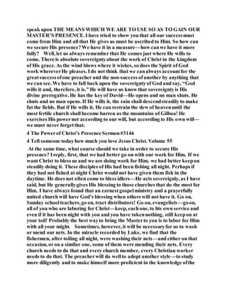 speak upon THE MEANS WHICH WE ARE TO USE SO AS TO GAIN OUR
MASTER’S PRESENCE.I have tried to show you that all our successmust
come from Him and all that He gives us must be ascribed to Him. So how can
we secure His presence?We have it in a measure—how canwe have it more
fully? Well, let us always remember that He comes just where He wills to
come. There is absolute sovereigntyabout the work of Christ in the kingdom
of His grace. As the wind blows where it wishes, so does the Spirit of God
work whereverHe pleases. Ido not think that we canalways accountfor the
greatsuccessofone preacherand the non-success ofanother by anything that
we can see. We have to fall back upon the sovereigntyof God and say, “God
wills it and, therefore, it is.” He will have us know that sovereigntyis His
divine prerogative. He has the keyof David—He opens and no man shuts. He
shuts and no man opens. If He wills it, the rain shall descendsteadily to make
fat the fields. But if He wills it, He can restrain the dew of heavenuntil the
most fertile church shall become barren as the mountains of Gilboa! He
exercises His powernot according to our will, but according to His own will—
we must never forgetthat.
4 The Powerof Christ’s PresenceSermon#3146
4 Tell someone todayhow much you love Jesus Christ. Volume 55
At the same time, what course should we take in order to secure His
presence? Ireply, first, that we had better go on with our work for Him. If we
want Christ to bless us and we are doing work for Him, we had better keepon
steadily doing it. These disciples of His had been fishing all night. Perhaps if
they had not fished at night Christ would not have given them fish in the
daytime. He does not often come to bless idlers—He acts sovereignly, as I have
said, but He generallygives His blessing to those churches that do the most for
Him. I have always found that an earnestgospelministry and a prayerfully
united church will have God’s blessing when others will not have it. Go on,
Sunday schoolteachers,go on, tract distributors! Go on, evangelists—goon,
all of you who are laboring for Christ—keep, eachone, to his own service and
even if it has been night with you and you have takennothing, still keepon at
your toil! Probably the best wayto bring the Masterto you is to labor for Him
with all your might. Sometimes, however, it will be necessaryfor us to wash
or mend our nets. In the miracle recorded by Luke, we find that the
fishermen, after toiling all night, were washing their nets—and either on that
occasion, oron a similar one, some of them were mending their nets. Every
church needs to do that and every church member, every Christian worker
needs to do that. The preacherwill do wellto adopt another style—to study
more diligently and to make himself more proficient in the knowledge ofthe
 