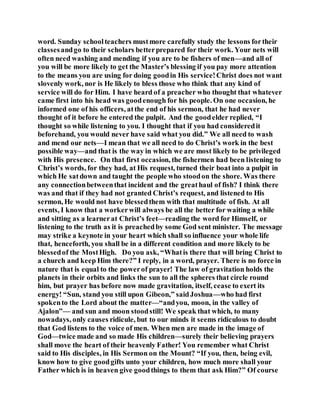 word. Sunday schoolteachers mustmore carefully study the lessons fortheir
classesandgo to their scholars betterprepared for their work. Your nets will
often need washing and mending if you are to be fishers of men—and all of
you will be more likely to get the Master’s blessing if you pay more attention
to the means you are using for doing goodin His service!Christ does not want
slovenly work, nor is He likely to bless those who think that any kind of
service will do for Him. I have heard of a preacher who thought that whatever
came first into his head was goodenough for his people. On one occasion, he
informed one of his officers, atthe end of his sermon, that he had never
thought of it before he entered the pulpit. And the goodelder replied, “I
thought so while listening to you. I thought that if you had consideredit
beforehand, you would never have said what you did.” We all need to wash
and mend our nets—I mean that we all need to do Christ’s work in the best
possible way—and that is the way in which we are most likely to be privileged
with His presence. On that first occasion, the fishermen had been listening to
Christ’s words, for they had, at His request, turned their boat into a pulpit in
which He satdown and taught the people who stoodon the shore. Was there
any connectionbetweenthat incident and the greathaul of fish? I think there
was and that if they had not granted Christ’s request, and listened to His
sermon, He would not have blessedthem with that multitude of fish. At all
events, I know that a workerwill always be all the better for waiting a while
and sitting as a learnerat Christ’s feet—reading the word for Himself, or
listening to the truth as it is preachedby some God sent minister. The message
may strike a keynote in your heart which shall so influence your whole life
that, henceforth, you shall be in a different condition and more likely to be
blessedof the MostHigh. Do you ask, “Whatis there that will bring Christ to
a church and keep Him there?” I reply, in a word, prayer. There is no force in
nature that is equal to the powerof prayer! The law of gravitation holds the
planets in their orbits and links the sun to all the spheres that circle round
him, but prayer has before now made gravitation, itself, cease to exert its
energy! “Sun, stand you still upon Gibeon,” saidJoshua—who had first
spokento the Lord about the matter—“andyou, moon, in the valley of
Ajalon”— and sun and moon stoodstill! We speak that which, to many
nowadays, only causes ridicule, but to our minds it seems ridiculous to doubt
that God listens to the voice of men. When men are made in the image of
God—twice made and so made His children—surely their believing prayers
shall move the heart of their heavenly Father! You remember what Christ
said to His disciples, in His Sermon on the Mount? “If you, then, being evil,
know how to give goodgifts unto your children, how much more shall your
Father which is in heaven give goodthings to them that ask Him?” Of course
 