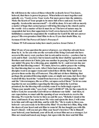 He will listen to the voices of those whom He so dearly loves!You know,
beloved, that there is powerin prayer. When believers meet togetherand
unitedly cry, “Lord, revive Your work. Put more powerinto the ministry.
Make the hearts of Your people to be more full of love and zeal. Save the
ungodly. Awakenthe unconcerned!”—It will be done. It is not with us merely
a matter of hope that earnestprayer will bring blessing to the church and to
the world—it is a matter of fact it must be so! The laws of nature may be
suspended, but laws that appertain to God’s own characterfor truth and
faithfulness cannot be suspended. He would not be God if He did not answer
prayer! His own promises bind Him to do so. O you that doubt Him, try
Sermon #3146 The PowerofChrist’s Presence5
Volume 55 Tell someone todayhow much you love Jesus Christ. 5
Him! If any of you question the powerof prayer, see whathas already been
done by it. As for you who are the servants of the living God and who have
access to His mercy seat, you have but to ask and to receive—youhave but to
seek and to find—you have but to knock and the door shall be openedto you!
Brothers and sisters in Christ, join one another in praying Christ to come into
our midst! Do pray for a blessing, pray mightily for it—and rest not day nor
night till that blessing comes! We must, however, add to prayer the waiting
for that blessing that we seek. AfterChrist had ascendedto heaven, His
disciples went to an upper room and waited there till the Holy Spirit was
given to them on the day of Pentecost. Theydid not sit there thinking that
perhaps the promised blessing might come, or might not come, but there they
waited till they heard the “sound from heavenas of a rushing mighty wind”
and the “cloventongues, like as of fire, sat upon eachof them.” So let us come
togetherin our assemblies expecting the blessing which the Lord has
promised, for the blessing will certainly come if we believingly expect it.
“Open your mouth wide,” says God, “and I will fill it!” Oh, for the capacityto
believe God, for assuredlyGod will never dishonor our faith! And then, to
our expectation, we must add the opening of our own hearts to receive the
blessing. We want the Saviorto bless us and He says, “Behold, I stand at the
door, and knock:if any man hears My voice and opens the door, I will come
in to him and will sup with him, and he with Me.” He is ready to bless you,
beloved—are you ready to be blessedby Him? O you that love Him, fling wide
the doors of your heart and ask Him to come in! He has bought you with His
heart’s blood—will you not give Him your heart’s bestlove? He is Himself
your beloved, your husband, your all in all, so treat Him not as a stranger. Let
Him not stand and knock any longer, but open wide the door and bid Him
 