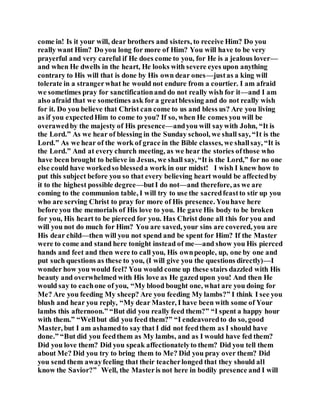 come in! Is it your will, dear brothers and sisters, to receive Him? Do you
really want Him? Do you long for more of Him? You will have to be very
prayerful and very careful if He does come to you, for He is a jealous lover—
and when He dwells in the heart, He looks with severe eyes upon anything
contrary to His will that is done by His own dear ones—justas a king will
tolerate in a strangerwhat he would not endure from a courtier. I am afraid
we sometimes pray for sanctificationand do not really wish for it—and I am
also afraid that we sometimes ask fora greatblessing and do not really wish
for it. Do you believe that Christ can come to us and bless us? Are you living
as if you expectedHim to come to you? If so, when He comes you will be
overawedby the majesty of His presence—andyou will saywith John, “It is
the Lord.” As we hear of blessing in the Sunday school, we shall say, “It is the
Lord.” As we hear of the work of grace in the Bible classes, we shallsay, “It is
the Lord.” And at every church meeting, as we hear the stories ofthose who
have been brought to believe in Jesus, we shall say, “It is the Lord,” for no one
else could have workedso blesseda work in our midst! I wish I knew how to
put this subject before you so that every believing heart would be affectedby
it to the highest possible degree—butI do not—and therefore, as we are
coming to the communion table, I will try to use the sacredfeastto stir up you
who are serving Christ to pray for more of His presence. Youhave here
before you the memorials of His love to you. He gave His body to be broken
for you, His heart to be pierced for you. Has Christ done all this for you and
will you not do much for Him? You are saved, your sins are covered, you are
His dear child—then will you not spend and be spent for Him? If the Master
were to come and stand here tonight instead of me—and show you His pierced
hands and feet and then were to call you, His ownpeople, up, one by one and
put such questions as these to you, (I will give you the questions directly)—I
wonder how you would feel? You would come up these stairs dazzled with His
beauty and overwhelmed with His love as He gazedupon you! And then He
would say to eachone of you, “My blood bought one, what are you doing for
Me? Are you feeding My sheep? Are you feeding My lambs?” I think I see you
blush and hear you reply, “My dear Master, I have been with some of Your
lambs this afternoon.” “But did you really feed them?” “I spent a happy hour
with them.” “Wellbut did you feed them?” “I endeavoredto do so, good
Master, but I am ashamedto say that I did not feedthem as I should have
done.” “But did you feedthem as My lambs, and as I would have fed them?
Did you love them? Did you speak affectionatelyto them? Did you tell them
about Me? Did you try to bring them to Me? Did you pray over them? Did
you send them awayfeeling that their teacherlonged that they should all
know the Savior?” Well, the Masteris not here in bodily presence and I will
 