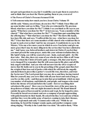 not put such questions to you, but I would like you to put them to yourselves
and to think that you hear the Masterputting them to you, even as of
6 The Powerof Christ’s PresenceSermon#3146
6 Tell someone todayhow much you love Jesus Christ. Volume 55
old He said, “Simon, son of Jonas, do you love Me?” I think I hear Him call
up some brother and say to Him, “You who are redeemed by My precious
blood, what have you done for Me?” I think I see you blush as He says to you
again, “What have you done for Me?” At lastyou say, “I am a member of the
church.” “But what have you done for Me?” “I sometimes put something into
the offering box.” “But what have you done for Me?” He shows His hands,
lays bare His side and says, “I suffered this for you—what have you done for
Me?” I fear that there are some members of this church who would not like to
be put to such a test as that! And for my own part, I would desire to sayto the
Master, “Give me a few more years in which to serve You better and give me
more grace that I may be more diligent in the service that You have allottedto
me.” And I pray you, beloved brothers and sisters in Christ, if you feel that
you must present the same prayer, make this your solemnresolution that, by
His Spirit’s help, you will lay yourselves out—body, soul and spirit—for His
dear sake. But, alas, there are some of you who do not love Him at all! Some
of you to whom the Christ of God is quite a stranger. Oh, that your hearts
were changed!For remember that He will sooncome in His glory and all His
holy angels with Him! And you who will not now kiss the silver scepterof
mercy that He holds out to you in the preaching of the gospel, must then feel
the weightof that iron rod of justice with which He will break the ungodly
and dash them in pieces like a potter’s vessels!Be wise, therefore, and trust
the Saviornow! The Lord grant that you may do so and then, having trusted
Him for yourself, may you serve Him with all your heart and soul as long as
you live on this earth—and then go to join that greatmultitude which no man
can number of all nations, and kindreds, and people, and tongues who stand
before the throne of God and before the Lamb—forever ascribing their
salvationto His grace! Have you ever heard the story of the poor man, in
deep distress of mind, who one night dreamed a dream? He found himself
outside the gates of heavenand he sat down and wept, for he longedto enter.
Presentlyhe heard sweetmusic and saw a company of people approaching
with palm branches in their hands. He askedwho they were and one of them
said that they were the noble army of martyrs coming to take their thrones.
Then he wept much and said, “I cannot enter with you.” While he sat
mourning, he heard the trumpet sound, again, and another company came
along singing, “Worthy is the Lamb that was slain.” He said to them, “Who
 