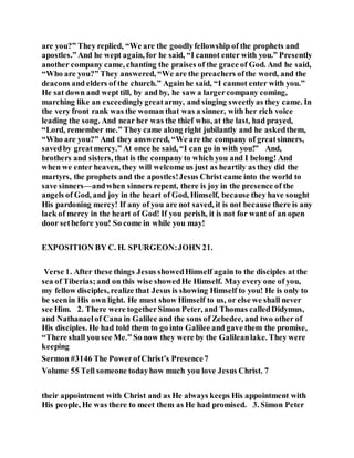 are you?” They replied, “We are the goodlyfellowship of the prophets and
apostles.”And he wept again, for he said, “I cannot enter with you.” Presently
another company came, chanting the praises of the grace of God. And he said,
“Who are you?” They answered, “We are the preachers ofthe word, and the
deacons and elders of the church.” Again he said, “I cannot enter with you.”
He sat down and wept till, by and by, he saw a largercompany coming,
marching like an exceedinglygreatarmy, and singing sweetlyas they came. In
the very front rank was the woman that was a sinner, with her rich voice
leading the song. And near her was the thief who, at the last, had prayed,
“Lord, remember me.” They came along right jubilantly and he askedthem,
“Who are you?” And they answered, “We are the company of greatsinners,
savedby greatmercy.” At once he said, “I can go in with you!” And,
brothers and sisters, that is the company to which you and I belong! And
when we enter heaven, they will welcome us just as heartily as they did the
martyrs, the prophets and the apostles!Jesus Christ came into the world to
save sinners—andwhen sinners repent, there is joy in the presence of the
angels of God, and joy in the heart of God, Himself, because they have sought
His pardoning mercy! If any of you are not saved, it is not because there is any
lack of mercy in the heart of God! If you perish, it is not for want of an open
door setbefore you! So come in while you may!
EXPOSITION BY C. H. SPURGEON:JOHN 21.
Verse 1. After these things Jesus showedHimself again to the disciples at the
sea of Tiberias;and on this wise showedHe Himself. May every one of you,
my fellow disciples, realize that Jesus is showing Himself to you! He is only to
be seenin His own light. He must show Himself to us, or else we shall never
see Him. 2. There were togetherSimon Peter, and Thomas calledDidymus,
and Nathanaelof Cana in Galilee and the sons of Zebedee, and two other of
His disciples. He had told them to go into Galilee and gave them the promise,
“There shall you see Me.” So now they were by the Galileanlake. They were
keeping
Sermon #3146 The PowerofChrist’s Presence7
Volume 55 Tell someone todayhow much you love Jesus Christ. 7
their appointment with Christ and as He always keeps His appointment with
His people, He was there to meet them as He had promised. 3. Simon Peter
 