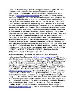 He said to Peter, “Bring of the fish which you have now caught.” 12. Jesus
said unto them, Come and dine. [See Sermon #2072,Volume 35—
BREAKFAST WITH JESUS—Read/downloadthe entire sermon, free of
charge, at http://www.spurgeongems.org.]Or, “Come and break your fast
after your long night’s toil.” How they must have opened their eyes to see the
fish ready cookedforthem to eat! 12. And none of the disciples dared ask
Him, Who are You? knowing that it was the Lord. “It was the Lord”—“the
Lord” who had askedthem if they had any food, “the Lord” who had filled
the net which had previously been empty, “the Lord” who had given them His
own fish from His own fire that they might have breakfastwith Him! O good
Master, if we have been toiling all week and have caughtnothing, call us now
to come and eat of that which You have, Yourself, prepared! 13-15. Jesus
then came and took bread, and gave them some, and fish likewise. This is now
the third time that Jesus showedHimself to His disciples after that He was
risen from the dead. So when they had dined, Jesus saidto Simon Peter,
Simon, son of Jonas, Do you love Me more than these? “More than this lot of
fish, these boats, these nets? You gave them all up for Me once, but now you
have takento them again—do you really love Me better than your fishing and
your fish?” 15. He said unto Him, Yes, Lord; You know that I love You. He
said unto him, FeedMy lambs. [See Sermon #1684,Volume 28—“FEEDMY
LAMBS”—A SUNDAY SCHOOL SERMON—Read/downloadthe
8 The Powerof Christ’s PresenceSermon#3146
8 Tell someone todayhow much you love Jesus Christ. Volume 55
entire sermon, free of charge, at http://www.spurgeongems.org.]“Do notgo
after fish any more, but attend to My business—‘feedMy lambs.’ The proof of
your greaterlove to Me than to all worldly things will be found in your doing
of the work which I have committed to your charge.” 16. He said to him
againthe secondtime, Simon, son of Jonas, Do you love Me? [See Sermons
#117, Volume 3—DO YOU LOVE ME? And #1281,Volume 22—“DO YOU
LOVE ME?”—Read/downloadthe entire sermons, free of charge, at
http://www.spurgeongems.org.]He said unto Him, Yes, Lord; You know that
I love You. He said unto him, FeedMy sheep. “Quit the sea. I am giving you
no more business there— come now and be a pastorto My blood bought
sheep.” 17. He said unto him the third time, Simon, son of Jonas, Do you love
Me? Peterwas grieved because He said unto him the third time, Do you love
Me? And he said unto Him, Lord, You know all things; You know that I love
You. [See Sermon#2669, Volume 46—COMFORTFROM CHRIST’S
OMNISCIENCE—Read/downloadthe entire sermon, free of charge, at
http://www.spurgeongems.org.]Thrice he had denied his Lord, so thrice he
 