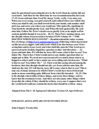 must be questioned concerning his love to the Lord whom he said he did not
even know. And then for the third time he was recommissionedby his Lord.
17-19. Jesussaidunto him, FeedMy sheep. Verily, verily, I say unto you,
When you were young, you gird yourself, and walkedwhere you willed: but
when you shall be old, you shall stretch forth your hands, and another shall
gird you, and carry you where you would not. This spoke He, signifying by
what death he should glorify God. And When He had spokenthis, He said
unto him, Follow Me. Peter’s death was to glorify God, so he might well be
content, painful though it was to be. 20, 21. Then Peter, turning about, saw
the disciple whom Jesus loved[See Sermon #1539,Volume 26—“THE
DISCIPLE WHOM JESUS LOVED”—Read/downloadthe entire sermon,
free of charge, at http://www.spurgeongems.org.]following;which also leaned
on His breast at supper, and said, Lord, which is he that betrays you? Peter
seeing him said to Jesus, Lord, and what shall this man do? Our Lord never
answeredsucha foolish, inquisitive question as this! And therefore— 22.
Jesus saidunto him, If I will that he tarry till I come, what is that to you? You
follow Me. That is how Christ would answerany similar questions that we
might put to Him. We need not concernourselves so much about what is to
happen to others until we have made our own calling and electionsure. “What
is that to you? You follow Me.” 23. Then went this saying abroad among the
brethren, that that disciple should not die: yet Jesus saidnot unto him, He
shall not die; but, If I will that he tarry till I come, what is that to you? This is
only one of many instances in which Christ’s words have been twistedand
made to mean something quite different from what He intended. 24, 25. This
is the disciple who testifies of these things, and wrote these things: and we
know that his testimony is true. And there are also many other things which
Jesus did, the which, if they should be written, every one, I suppose that even
the world itself could not contain the books that should be written. Amen.
Adapted from The C. H. SpurgeonCollection, Version1.0, Ages Software.
EPILOGUE:JESUS APPEARS TO SEVEN DISCIPLES
John Chapter Twenty-One
 