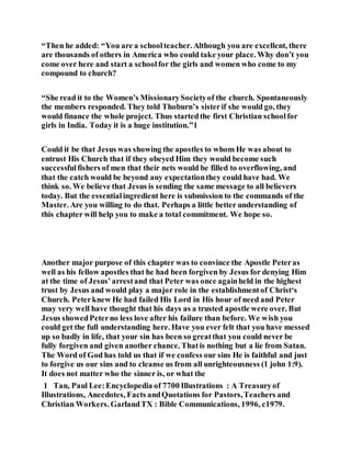 “Then he added: “You are a schoolteacher. Although you are excellent, there
are thousands of others in America who could take your place. Why don’t you
come over here and start a schoolfor the girls and women who come to my
compound to church?
“She read it to the Women’s MissionarySocietyof the church. Spontaneously
the members responded. They told Thoburn’s sisterif she would go, they
would finance the whole project. Thus startedthe first Christian schoolfor
girls in India. Today it is a huge institution.”1
Could it be that Jesus was showing the apostles to whom He was about to
entrust His Church that if they obeyed Him they would become such
successfulfishers of men that their nets would be filled to overflowing, and
that the catch would be beyond any expectationthey could have had. We
think so. We believe that Jesus is sending the same message to all believers
today. But the essentialingredient here is submission to the commands of the
Master. Are you willing to do that. Perhaps a little better understanding of
this chapter will help you to make a total commitment. We hope so.
Another major purpose of this chapter was to convince the Apostle Peteras
well as his fellow apostles that he had been forgiven by Jesus for denying Him
at the time of Jesus’arrestand that Peter was once againheld in the highest
trust by Jesus and would play a major role in the establishmentof Christ‘s
Church. Peterknew He had failed His Lord in His hour of need and Peter
may very well have thought that his days as a trusted apostle were over. But
Jesus showedPeterno less love after his failure than before. We wish you
could get the full understanding here. Have you ever felt that you have messed
up so badly in life, that your sin has been so greatthat you could never be
fully forgiven and given another chance. Thatis nothing but a lie from Satan.
The Word of God has told us that if we confess our sins He is faithful and just
to forgive us our sins and to cleanse us from all unrighteousness (1 john 1:9).
It does not matter who the sinner is, or what the
1 Tan, Paul Lee:Encyclopedia of 7700 Illustrations : A Treasuryof
Illustrations, Anecdotes, Facts andQuotations for Pastors,Teachers and
Christian Workers. GarlandTX : Bible Communications, 1996, c1979.
 