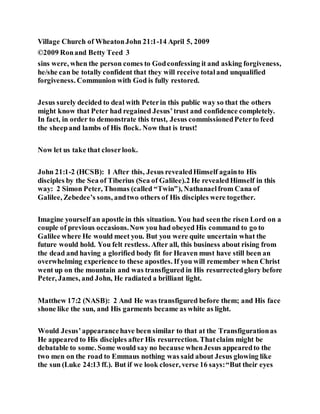 Village Church of WheatonJohn 21:1-14 April 5, 2009
©2009 Ronand Betty Teed 3
sins were, when the person comes to Godconfessing it and asking forgiveness,
he/she can be totally confident that they will receive totaland unqualified
forgiveness. Communion with God is fully restored.
Jesus surely decided to deal with Peterin this public way so that the others
might know that Peter had regained Jesus’trust and confidence completely.
In fact, in order to demonstrate this trust, Jesus commissionedPeterto feed
the sheepand lambs of His flock. Now that is trust!
Now let us take that closerlook.
John 21:1-2 (HCSB): 1 After this, Jesus revealedHimself againto His
disciples by the Sea of Tiberius (Sea of Galilee).2 He revealedHimself in this
way: 2 Simon Peter, Thomas (called “Twin”), Nathanaelfrom Cana of
Galilee, Zebedee’s sons, andtwo others of His disciples were together.
Imagine yourself an apostle in this situation. You had seenthe risen Lord on a
couple of previous occasions.Now you had obeyed His command to go to
Galilee where He would meet you. But you were quite uncertain what the
future would hold. You felt restless. After all, this business about rising from
the dead and having a glorified body fit for Heaven must have still been an
overwhelming experience to these apostles. If you will remember when Christ
went up on the mountain and was transfigured in His resurrectedglory before
Peter, James, and John, He radiated a brilliant light.
Matthew 17:2 (NASB): 2 And He was transfigured before them; and His face
shone like the sun, and His garments became as white as light.
Would Jesus’appearancehave been similar to that at the Transfigurationas
He appeared to His disciples after His resurrection. Thatclaim might be
debatable to some. Some would say no because whenJesus appearedto the
two men on the road to Emmaus nothing was said about Jesus glowing like
the sun (Luke 24:13 ff.). But if we look closer, verse 16 says:“But their eyes
 