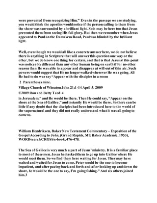 were prevented from recognizing Him.” Even in the passage we are studying,
you would think the apostles wouldnotice if the person calling to them from
the shore was surrounded by a brilliant light. So it may be here too that Jesus
prevented them from seeing His full glory. But then we remember when Jesus
appearedto Paul on the DamascusRoad, Paulwas blinded by the brilliant
light.
Well, even though we would all like a concrete answerhere, we do not believe
there is anything in Scripture that will answerthis question one way or the
other, but we do know one thing for certain, and that is that Jesus atthis point
was noticeablydifferent than any other human being on earth if for no other
reasonthan He was able to appear and disappear at will out of thin air. Such
powers would suggestthat He no longerwalkedwhereverHe was going. All
He had to do was say“Appear with the disciples in a room
2 Parenthesesmine.
Village Church of WheatonJohn 21:1-14 April 5, 2009
©2009 Ronand Betty Teed 4
in Jerusalem,” and He would be there. Then He could say, “Appear on the
shore at the Sea of Galilee,” andinstantly He would be there. So there can be
little if any doubt that the disciples had been introduced here to the world of
the supernatural and they did not really understand what it was all going to
come to.
William Hendriksen, BakerNew TestamentCommentary – Exposition of the
GospelAccording to John, (Grand Rapids, MI: BakerAcademic, 1953),
WORDsearchCROSSe-book,476-478.
The Sea of Galilee is very much a part of Jesus’ministry. It is a familiar place
to most of these men. Jesus had askedthem to go up into Galilee where He
would meet them. So we find them here waiting for Jesus. Theymay have
waited and waited for Jesus to come. Peterwould be the one to become
impatient, and after pacing back and forth and after looking up and down the
shore, he would be the one to say, I’m going fishing." And six others joined
him.3
 
