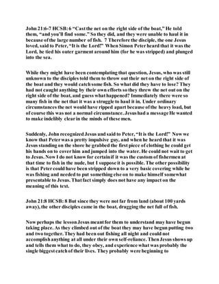 John 21:6-7 HCSB:6 “Castthe net on the right side of the boat,” He told
them, “and you’ll find some.” So they did, and they were unable to haul it in
because ofthe large number of fish. 7 Therefore the disciple, the one Jesus
loved, said to Peter, “It is the Lord!” When Simon Peterheard that it was the
Lord, he tied his outer garment around him (for he was stripped) and plunged
into the sea.
While they might have been contemplating that question, Jesus, who was still
unknown to the disciples told them to throw out their net on the right side of
the boat and they would catchsome fish. So what did they have to lose? They
had not caught anything by their own efforts so they threw the net out on the
right side of the boat, and guess whathappened? Immediately there were so
many fish in the net that it was a struggle to haul it in. Under ordinary
circumstances the net would have ripped apart because ofthe heavy load, but
of course this was not a normal circumstance. Jesushad a messageHe wanted
to make indelibly clearin the minds of these men.
Suddenly, John recognized Jesus and said to Peter, “It is the Lord!” Now we
know that Peterwas a pretty impulsive guy, and when he heard that it was
Jesus standing on the shore he grabbed the first piece of clothing he could get
his hands on to coverhim and jumped into the water. He could not wait to get
to Jesus. Now I do not know for certainif it was the custom of fishermen at
that time to fish in the nude, but I suppose it is possible. The other possibility
is that Petercould have been stripped down to a very basic covering while he
was fishing and needed to put something else on to make himself somewhat
presentable to Jesus. Thatfact simply does not have any impact on the
meaning of this text.
John 21:8 HCSB: 8 But since they were not far from land (about 100 yards
away), the other disciples came in the boat, dragging the net full of fish.
Now perhaps the lessonJesus meantfor them to understand may have begun
taking place. As they climbed out of the boat they may have begun putting two
and two together. They had been out fishing all night and could not
accomplishanything at all under their own self-reliance. ThenJesus shows up
and tells them what to do, they obey, and experience what was probably the
single biggestcatchof their lives. They probably were beginning to
 