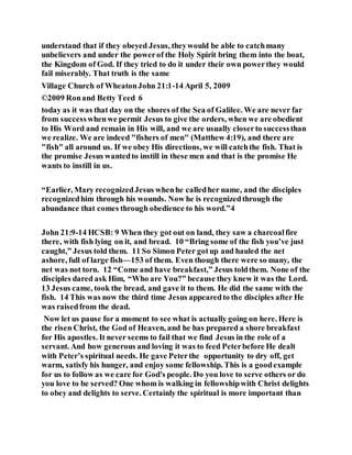 understand that if they obeyed Jesus, theywould be able to catchmany
unbelievers and under the powerof the Holy Spirit bring them into the boat,
the Kingdom of God. If they tried to do it under their own powerthey would
fail miserably. That truth is the same
Village Church of WheatonJohn 21:1-14 April 5, 2009
©2009 Ronand Betty Teed 6
today as it was that day on the shores of the Sea of Galilee. We are never far
from successwhenwe permit Jesus to give the orders, when we are obedient
to His Word and remain in His will, and we are usually closerto successthan
we realize. We are indeed "fishers of men" (Matthew 4:19), and there are
"fish" all around us. If we obey His directions, we will catchthe fish. That is
the promise Jesus wantedto instill in these men and that is the promise He
wants to instill in us.
“Earlier, Mary recognizedJesus whenhe calledher name, and the disciples
recognizedhim through his wounds. Now he is recognizedthrough the
abundance that comes through obedience to his word.”4
John 21:9-14 HCSB: 9 When they got out on land, they saw a charcoalfire
there, with fish lying on it, and bread. 10 “Bring some of the fish you’ve just
caught,” Jesus told them. 11 So Simon Peter gotup and hauled the net
ashore, full of large fish—153 of them. Even though there were so many, the
net was not torn. 12 “Come and have breakfast,” Jesus toldthem. None of the
disciples dared ask Him, “Who are You?” because they knew it was the Lord.
13 Jesus came, took the bread, and gave it to them. He did the same with the
fish. 14 This was now the third time Jesus appearedto the disciples after He
was raisedfrom the dead.
Now let us pause for a moment to see what is actually going on here. Here is
the risen Christ, the God of Heaven, and he has prepared a shore breakfast
for His apostles. It never seems to fail that we find Jesus in the role of a
servant. And how generous and loving it was to feed Peterbefore He dealt
with Peter’s spiritual needs. He gave Peterthe opportunity to dry off, get
warm, satisfy his hunger, and enjoy some fellowship. This is a goodexample
for us to follow as we care for God's people. Do you love to serve others or do
you love to be served? One whom is walking in fellowshipwith Christ delights
to obey and delights to serve. Certainly the spiritual is more important than
 