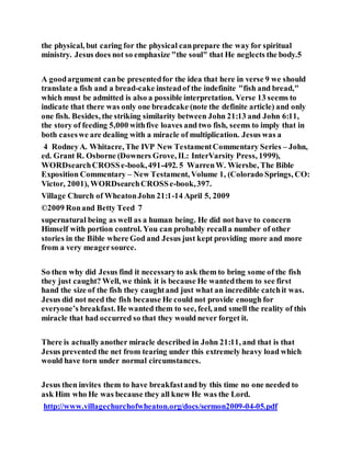 the physical, but caring for the physical canprepare the way for spiritual
ministry. Jesus does not so emphasize "the soul" that He neglects the body.5
A goodargument canbe presentedfor the idea that here in verse 9 we should
translate a fish and a bread-cake insteadof the indefinite "fish and bread,"
which must be admitted is also a possible interpretation. Verse 13 seems to
indicate that there was only one breadcake (note the definite article) and only
one fish. Besides, the striking similarity between John 21:13 and John 6:11,
the story of feeding 5,000 withfive loaves and two fish, seems to imply that in
both caseswe are dealing with a miracle of multiplication. Jesus was a
4 RodneyA. Whitacre, The IVP New TestamentCommentary Series – John,
ed. Grant R. Osborne (Downers Grove, IL: InterVarsity Press, 1999),
WORDsearchCROSSe-book,491-492. 5 WarrenW. Wiersbe, The Bible
Exposition Commentary – New Testament, Volume 1, (Colorado Springs, CO:
Victor, 2001), WORDsearchCROSSe-book,397.
Village Church of WheatonJohn 21:1-14 April 5, 2009
©2009 Ronand Betty Teed 7
supernatural being as well as a human being. He did not have to concern
Himself with portion control. You can probably recalla number of other
stories in the Bible where God and Jesus just kept providing more and more
from a very meagersource.
So then why did Jesus find it necessaryto ask them to bring some of the fish
they just caught? Well, we think it is because He wantedthem to see first
hand the size of the fish they caughtand just what an incredible catchit was.
Jesus did not need the fish because He could not provide enough for
everyone’s breakfast. He wanted them to see, feel, and smell the reality of this
miracle that had occurred so that they would never forget it.
There is actuallyanother miracle described in John 21:11, and that is that
Jesus prevented the net from tearing under this extremely heavy load which
would have torn under normal circumstances.
Jesus then invites them to have breakfastand by this time no one needed to
ask Him who He was because they all knew He was the Lord.
http://www.villagechurchofwheaton.org/docs/sermon2009-04-05.pdf
 