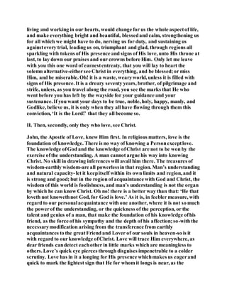 living and working in our hearts, would change for us the whole aspectof life,
and make everything bright and beautiful, blessedand calm, strengthening us
for all which we might have to do, nerving us for duty, and sustaining us
againstevery trial, leading us on, triumphant and glad, through regions all
sparkling with tokens of His presence and signs of His love, unto His throne at
last, to lay down our praises and our crowns before Him. Only let me leave
with you this one word of earnestentreaty, that you will lay to heart the
solemn alternative-eithersee Christ in everything, and be blessed;or miss
Him, and be miserable. Oh! it is a waste, wearyworld, unless it is filled with
signs of His presence. It is a dreary seventy years, brother, of pilgrimage and
strife, unless, as you travel along the road, you see the marks that He who
went before you has left by the wayside for your guidance and your
sustenance. If you want your days to be true, noble, holy, happy, manly, and
Godlike, believe us, it is only when they all have flowing through them this
conviction, ‘It is the Lord!’ that they all become so.
II. Then, secondly, only they who love, see Christ.
John, the Apostle of Love, knew Him first. In religious matters, love is the
foundation of knowledge. There is no way of knowing a Personexceptlove.
The knowledge ofGod and the knowledge ofChrist are not to be won by the
exercise ofthe understanding. A man cannot argue his way into knowing
Christ. No skill in drawing inferences will avail him there. The treasures of
wisdom-earthly wisdom-are all powerlessin that region. Man’s understanding
and natural capacity-let it keepitself within its own limits and region, and it
is strong and good; but in the region of acquaintance with God and Christ, the
wisdom of this world is foolishness, and man’s understanding is not the organ
by which he can know Christ. Oh no! there is a better way than that: ‘He that
loveth not knowethnot God, for God is love.’ As it is, in feebler measure, with
regard to our personalacquaintance with one another, where it is not so much
the powerof the understanding, or the quickness of the perception, or the
talent and genius of a man, that make the foundation of his knowledge ofhis
friend, as the force of his sympathy and the depth of his affection;so-with the
necessarymodification arising from the transference from earthly
acquaintances to the greatFriend and Lover of our souls in heaven-so is it
with regard to our knowledge ofChrist. Love will trace Him everywhere, as
dear friends candetect eachother in little marks which are meaningless to
others. Love’s quick eye pierces through disguises impenetrable to a colder
scrutiny. Love has in it a longing for His presence whichmakes us eagerand
quick to mark the lightest sign that He for whom it longs is near, as the
 