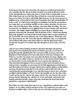 footstepof some dear one is heard by the sharp earof affectionlong before
any sound breaks the silence to those around. Love leads to likeness to the
Lord, and that likeness makes the clearervision of the Lord possible. Love to
Him strips from our eyes the film that self and sin, sense and custom, have
drawn overthem. It is these which hide Him from us. It is because men are so
indifferent to, so forgetful of, their best Friend that they fail to behold Him, ‘It
is the Lord!’ is written large and plain on all things, but like the greatletters
on a map, they are so obvious and fill so wide a space, that they are not seen.
They who love Him know Him, and they who know Him love Him. The true
eye-salve for our blinded eyes is applied when we have turned with our hearts
to Christ. The simple might of faithful love opens them to behold a more
glorious vision than the mountain ‘full of chariots of fire,’ which once flamed
before the prophet’s servant of old-even the august and ever-presentform of
the Lord of life, the Lord of history, the Lord of providence. When they who
love Jesus turn to see ‘the Voice that speaks withthem,’ they ever behold the
Son of Man in His glory; and where others see but the dim beach and a
mysterious stranger, it is to their lips that the glad cry first comes, ‘It is the
Lord!’
And is it not a blessedthing, brethren! that thus this high and glorious
prerogative of recognising the marks of Christ’s presence everywhere, of
going through life gladdenedby the assurance ofHis nearness, does not
depend on what belongs to few men only, but on what may belong to all?
When we saythat ‘not many wise men after the flesh, not many mighty, not
many noble, are called’-whenwe saythat love is the means of knowledge-we
are but in other words saying that the way is open to all, and that no
characteristicsbelonging to classes, no powers that must obviously always
belong to but a handful, are necessaryfor the full apprehensionof the power
and blessednessofChrist’s Gospel. The freeness and the fullness of that divine
message, the glorious truth that it is for all men, and is offered to all, are
couchedin that grand principle, Love that thou mayest know; love, and thou
art filled with the fullness of God, Not for the handful, not for the elite of the
world; not for the few, but for the many; not for the wise, but for all; not for
classes, but for humanity-for all that are weak, andsinful, and needy, and
foolish, and darkenedHe comes, who only needs that the heart that looks
should love, and then it shall behold!
But if that were the whole that I have to say, I should have said but little to the
purpose. It very little avails to tell men to love. We cannot love to order, or
because we think it duty. There is but one way of loving, and that is to see the
 