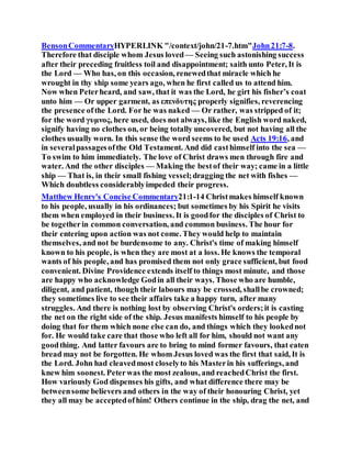 BensonCommentaryHYPERLINK "/context/john/21-7.htm"John21:7-8.
Therefore that disciple whom Jesus loved— Seeing such astonishing success
after their preceding fruitless toil and disappointment; saith unto Peter, It is
the Lord — Who has, on this occasion, renewedthat miracle which he
wrought in thy ship some years ago, when he first called us to attend him.
Now when Peterheard, and saw, that it was the Lord, he girt his fisher’s coat
unto him — Or upper garment, as επενδυτης properly signifies, reverencing
the presence ofthe Lord. For he was naked — Or rather, was stripped of it;
for the word γυμνος, here used, does not always, like the English word naked,
signify having no clothes on, or being totally uncovered, but not having all the
clothes usually worn. In this sense the word seems to be used Acts 19:16, and
in severalpassagesofthe Old Testament. And did casthimself into the sea —
To swim to him immediately. The love of Christ draws men through fire and
water. And the other disciples — Making the bestof their way; came in a little
ship — That is, in their small fishing vessel;dragging the net with fishes —
Which doubtless considerablyimpeded their progress.
Matthew Henry's Concise Commentary21:1-14 Christmakes himself known
to his people, usually in his ordinances; but sometimes by his Spirit he visits
them when employed in their business. It is goodfor the disciples of Christ to
be togetherin common conversation, and common business. The hour for
their entering upon action was not come. They would help to maintain
themselves, and not be burdensome to any. Christ's time of making himself
known to his people, is when they are most at a loss. He knows the temporal
wants of his people, and has promised them not only grace sufficient, but food
convenient. Divine Providence extends itself to things most minute, and those
are happy who acknowledge Godin all their ways. Those who are humble,
diligent, and patient, though their labours may be crossed, shallbe crowned;
they sometimes live to see their affairs take a happy turn, after many
struggles. And there is nothing lost by observing Christ's orders;it is casting
the net on the right side of the ship. Jesus manifests himself to his people by
doing that for them which none else can do, and things which they lookednot
for. He would take care that those who left all for him, should not want any
goodthing. And latter favours are to bring to mind former favours, that eaten
bread may not be forgotten. He whom Jesus loved was the first that said, It is
the Lord. John had cleavedmost closelyto his Masterin his sufferings, and
knew him soonest. Peterwas the most zealous, and reachedChrist the first.
How variously God dispenses his gifts, and what difference there may be
betweensome believers and others in the way of their honouring Christ, yet
they all may be acceptedofhim! Others continue in the ship, drag the net, and
 