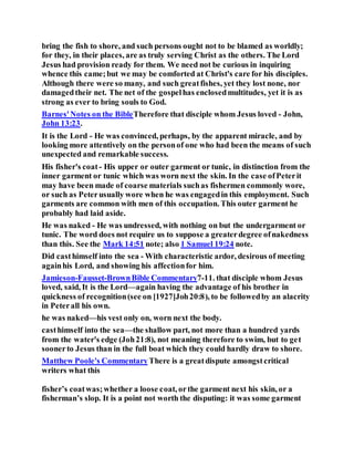 bring the fish to shore, and such persons ought not to be blamed as worldly;
for they, in their places, are as truly serving Christ as the others. The Lord
Jesus had provision ready for them. We need not be curious in inquiring
whence this came;but we may be comforted at Christ's care for his disciples.
Although there were so many, and such greatfishes, yet they lost none, nor
damagedtheir net. The net of the gospelhas enclosedmultitudes, yet it is as
strong as ever to bring souls to God.
Barnes'Notes on the BibleTherefore that disciple whom Jesus loved - John,
John 13:23.
It is the Lord - He was convinced, perhaps, by the apparent miracle, and by
looking more attentively on the personof one who had been the means of such
unexpected and remarkable success.
His fisher's coat - His upper or outer garment or tunic, in distinction from the
inner garment or tunic which was worn next the skin. In the case ofPeterit
may have been made of coarse materials suchas fishermen commonly wore,
or such as Peterusually wore when he was engagedin this employment. Such
garments are common with men of this occupation. This outer garment he
probably had laid aside.
He was naked - He was undressed, with nothing on but the undergarment or
tunic. The word does not require us to suppose a greaterdegree ofnakedness
than this. See the Mark 14:51 note; also 1 Samuel 19:24 note.
Did casthimself into the sea - With characteristic ardor, desirous of meeting
againhis Lord, and showing his affectionfor him.
Jamieson-Fausset-BrownBible Commentary7-11. that disciple whom Jesus
loved, said, It is the Lord—again having the advantage of his brother in
quickness of recognition(see on [1927]Joh20:8), to be followedby an alacrity
in Peterall his own.
he was naked—his vest only on, worn next the body.
casthimself into the sea—the shallow part, not more than a hundred yards
from the water's edge (Joh21:8), not meaning therefore to swim, but to get
soonerto Jesus than in the full boat which they could hardly draw to shore.
Matthew Poole's Commentary There is a greatdispute amongstcritical
writers what this
fisher’s coatwas;whether a loose coat, orthe garment next his skin, or a
fisherman’s slop. It is a point not worth the disputing: it was some garment
 