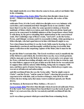 that might modestly cover him when he came to Jesus, and yet not hinder him
in his swimming.
Gill's Exposition of the Entire BibleTherefore that disciple whom Jesus
loved,.... Which was John the Evangelistand Apostle, the writer of this
Gospel:
saith unto Peter, it is the Lord; which two disciples were very intimate with
eachother, and communicated their thoughts freely to one another. John
knew that it was the Lord, either by some specialrevelation, or from the
multitude of fishes which were taken, and which showeda divine hand and
powerto be concerned. So faithful ministers of the Gospelknow when Christ
is with them, by his powerattending their ministrations to the conversionof
souls. The Cambridge copy of Beza's reads, "ourLord"; as do the Syriac,
Persic, and Ethiopic versions;and it is reasonable to think, John speaking to a
fellow disciple, who had equal interest in him with himself, might so say.
Now when Simon heard that it was the Lord; faith came by hearing, he was
immediately convinced, and thoroughly satisfied, having receivedthe hint
upon a reflection on the surprising capture of the fishes, that it must be the
Lord:
he girt his fisher's coatunto him. The Greek word here used, is manifestly the
of the Hebrews;and which, the Jewishwriters say (b), was a strait garment,
which a man put on next his flesh to dry up the sweat;and a very proper one
for Peter, who had been toiling all night, and very fit for him to swim in; and,
by what follows, appears to be put on him next his flesh: for he was naked;for
to suppose him entirely naked, whilst fishing, being only in company with
men, and those parts of nature having a covering, which always require one,
was not at all indecent and unbecoming:
and did casthimself into the sea;the Syriac adds, "that he might come to
Christ"; and the Persic, "and he came to Christ"; showing his greatlove and
eagerness to be with him; and, as fearless ofdanger, risks all to be with
Christ; his love being such, that many waters could not quench, nor floods
drown.
(b) Maimon. & Bartenora in Misn. Sabbat, c. 10. sect. 3.
Geneva Study BibleTherefore that disciple whom Jesus loved saith unto Peter,
It is the Lord. Now when Simon Peter heard that it was the Lord, he girt his
fisher's {a} coat unto him, (for he was naked,)and did casthimself into the
sea.
(a) It was a linen garment which prevented him from swimming freely.
 