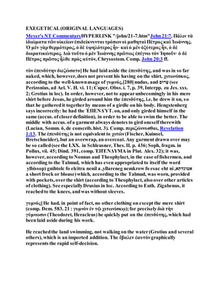 EXEGETICAL(ORIGINAL LANGUAGES)
Meyer's NT CommentaryHYPERLINK "/john/21-7.htm"John21:7. Πάλιν τὰ
ἰδιώματα τῶνοἰκείωνἐπιδείκνυνται τρόπωνοἱ μαθηταὶ Πέτρος καὶ Ἰωάννης.
Ὁ μὲν γὰρθερμότερος, ὁ δὲ ὑψηλότερος ἦν· καὶ ὁ μὲν ὀξύτερος ἦν, ὁ δὲ
διορατικώτερος. Διὰ τοῦτο ὁ μὲν Ἰωάννης πρῶτως ἐπέγνω τὸν Ἰησοῦν· ὁ δὲ
Πέτρος πρῶτος ἦλθε πρὸς αὐτόν, Chrysostom. Comp. John 20:3 ff.
τὸν ἐπενδύτην διεζώσατο]He had laid aside the ἐπενδύτης, and was in so far
naked, which, however, does not prevent his having on the shirt, χιτωνίσκος,
according to the well-knownusage of γυμνός,[280]nudus, and ‫רַע‬‫םּו‬ (see
Perizonius, ad Ael. V. H. vi. 11;Cuper. Obss. i. 7, p. 39, Interpp. zu Jes. xxx.
2; Grotius in loc). In order, however, not to appearunbecomingly in his mere
shirt before Jesus, he girded around him the ἐπενδύτης, i.e. he drew it on, so
that he gatheredit togetherby means of a girdle on his body. Hengstenberg
says incorrectly: he had the ἘΠΕΝΔΎΤ. on, and only girded himself in the
same (accus. ofcloserdefinition), in order to be able to swim the better. The
middle with accus. ofa garment always denotes to gird oneselftherewith
(Lucian, Somm. 6, de conscrib. hist. 3). Comp. περιζώννυσθαι, Revelation
1:13. The ἐπενδύτης is not equivalent to χιτών(Fischer, Kuinoel,
Bretschneider), but an overwrap, an overcoat. Any garment drawn over may
be so called(see the LXX. in Schleusner, Thes. II. p. 436;Soph, fragm. in
Pollux, vii. 45; Dind. 391, comp. ἘΠΈΝΔΥΜΑ in Plut. Alex. 32); it was,
however, according to Nonnus and Theophylact, in the case offishermen, and
according to the Talmud, which has even appropriated to itself the word
ylbissop) gnihtolc fo elcitra nenil a ,yllareneg nemkrow fo esac eht ni,‫אטונדתא‬
a short frock or blouse)which, according to the Talmud, was worn, provided
with pockets, overthe shirt (according to Theophylact, also over other articles
of clothing). See especiallyDrusius in loc. According to Euth. Zigabenus, it
reachedto the knees, andwas without sleeves.
γυμνός]He had, in point of fact, no other clothing on except the mere shirt
(comp. Dem. 583. 21 : γυμνὸν ἐν τῷ χιτωνίσκῳ);for preciselyδιὰ τὴν
γύμνωσιν (Theodoret, Heracleus)he quickly put on the ἐπενδύτης, which had
been laid aside during his work.
He reachedthe land swimming, not walking on the water(Grotius and several
others), which is an imported addition. The ἔβαλεν ἑαυτόνgraphically
represents the rapid self-decision.
 