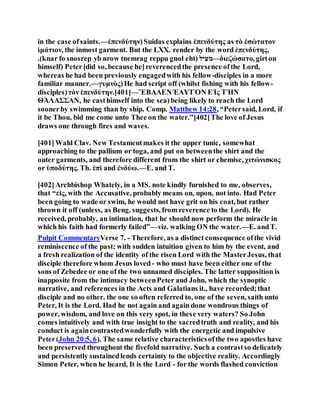 in the case ofsaints.—ἐπενδύτην)Suidas explains ἐπενδύτης as τὸ ἐσώτατον
ἱμάτιον, the inmost garment. But the LXX. render by the word ἐπενδύτης,
.(knar fo snosrep yb nrow tnemrag reppu gnol eht) ‫—מעיל‬διεζώσατο, girton
himself) Peter[did so, because he]reverencedthe presence ofthe Lord,
whereas he had been previously engagedwith his fellow-disciples in a more
familiar manner.—γυμνὸς)He had script off (whilst fishing with his fellow-
disciples)τὸν ἐπενδύτην.[401]—ἜΒΑΛΕΝἙΑΥΤῸΝ ΕἸς ΤῊΝ
ΘΆΛΑΣΣΑΝ, he casthimself into the sea)being likely to reach the Lord
soonerby swimming than by ship. Comp. Matthew 14:28, “Petersaid, Lord, if
it be Thou, bid me come unto Thee on the water.”[402]The love of Jesus
draws one through fires and waves.
[401]Wahl Clav. New Testamentmakes it the upper tunic, somewhat
approaching to the pallium or toga, and put on betweenthe shirt and the
outer garments, and therefore different from the shirt or chemise, χιτώνισκος
or ὑποδύτης. Th. ἐπὶ and ἐνδύω.—E. and T.
[402]Archbishop Whately, in a MS. note kindly furnished to me, observes,
that “εἰς, with the Accusative, probably means on, upon, not into. Had Peter
been going to wade or swim, he would not have grit on his coat, but rather
thrown it off (unless, as Beng. suggests, from reverence to the Lord). He
received, probably, an intimation, that he should now perform the miracle in
which his faith had formerly failed”—viz. walking ON the water.—E. andT.
Pulpit CommentaryVerse 7. - Therefore, as a distinct consequence ofthe vivid
reminiscence of the past; with sudden intuition given to him by the event, and
a fresh realization of the identity of the risen Lord with the MasterJesus, that
disciple therefore whom Jesus loved - who must have been either one of the
sons of Zebedee or one of the two unnamed disciples. The latter supposition is
inapposite from the intimacy betweenPeter and John, which the synoptic
narrative, and references in the Acts and Galatians it., have recorded;that
disciple and no other, the one so often referred to, one of the seven, saith unto
Peter, It is the Lord. Had he not again and again done wondrous things of
power, wisdom, and love on this very spot, in these very waters? So John
comes intuitively and with true insight to the sacredtruth and reality, and his
conduct is againcontrastedwonderfully with the energetic and impulsive
Peter(John 20:5, 6). The same relative characteristicsofthe two apostles have
been preserved throughout the fivefold narrative. Such a contrastso delicately
and persistently sustainedlends certainty to the objective reality. Accordingly
Simon Peter, when he heard, It is the Lord - for the words flashed conviction
 