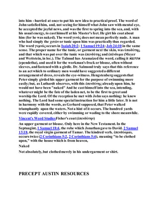 into him - hurried at once to put his new idea to practicalproof. The word of
John satisfiedhim, and, not seeing for himself what John saw with mental eye,
he acceptedthe joyful news, and was the first to spring into the sea, and, with
his usual energy, to casthimself at his Master's feet. He girt his coatabout
him (for he was naked). The word γυνός does not mean perfectly nude. A man
who had simply the χιτών or tunic upon him was practicallythus regarded.
The word γυμνός occurs in Isaiah20:2; 1 Samuel19:24; Job 24:10 in the same
sense. The proper name for the tunic, or garment next the skin, was ὑποδύτης,
and that which was put over the tunic was ἐπενδύτης and ἐπένδυμα (Meyer
and Wettstein, in loc.). The Talmud has Aramaized the word, calling it ‫אתדגפא‬
(ependetha), and used it for the workman's frock or blouse, often without
sleeves, andfastenedwith a girdle. Dr. Salmond truly says that this reference
to an actwhich to ordinary men would have suggesteda different
arrangementof dress, reveals the eye-witness. Hengstenbergsuggeststhat
Petersimply girded his upper garment for the purpose of swimming more
easily;but, as Luthardt observes, with this ἐπενδύτης alreadyupon him, he
would not have been "naked" And he casthimself into the sea, intending,
whatevermight be the fate of the laden net, to be the first to greetand
worship the Lord. Of the reception he met with John says nothing: he knew
nothing. The Lord had some specialinstruction for him a little later. It is not
in harmony with the words, as Gerhard supposed, that Peter walked
triumphantly upon the waters. Nota hint of it occurs. The hundred yards
were rapidly covered, either by swimming or wading to the shore meanwhile.
Vincent's Word StudiesFisher's coat (ἐπενδύτην)
An upper garment or blouse. Only here in the New Testament. In the
Septuagint, 1 Samuel 18:4, the robe which Jonathangave to David. 2 Samuel
13:18, the royal virgin garment of Tamar. The kindred verb, ἐπενδύομαι,
occurs twice (2 Corinthians 5:2, 2 Corinthians 5:4), meaning "to be clothed
upon," with the house which is from heaven,
Naked
Not absolutely, but clothedmerely in his undergarment or shirt.
PRECEPT AUSTIN RESOURCES
 