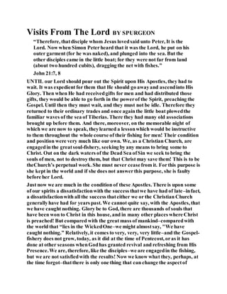 Visits From The Lord BY SPURGEON
“Therefore, thatdisciple whom Jesus lovedsaid unto Peter, It is the
Lord. Now when Simon Peterheard that it was the Lord, he put on his
outer garment (for he was naked), and plunged into the sea. But the
other disciples came in the little boat; for they were not far from land
(about two hundred cubits), dragging the net with fishes.”
John 21:7, 8
UNTIL our Lord should pour out the Spirit upon His Apostles, they had to
wait. It was expedient for them that He should go awayand ascendinto His
Glory. Then when He had receivedgifts for men and had distributed those
gifts, they would be able to go forth in the powerof the Spirit, preaching the
Gospel. Until then they must wait, and they must not be idle. Therefore they
returned to their ordinary trades and once againthe little boat plowedthe
familiar waves of the sea of Tiberias. There they had many old associations
brought up before them. And there, moreover, on the memorable night of
which we are now to speak, theylearned a lessonwhich would be instructive
to them throughout the whole course of their fishing for men! Their condition
and position were very much like our own. We, as a Christian Church, are
engagedin the greatsoul-fishery, seeking by any means to bring some to
Christ. Out on the dark waters of the Dead Sea ofSin we seek to bring the
souls of men, not to destroy them, but that Christ may save them! This is to be
theChurch’s perpetual work. She must never ceasefrom it. Forthis purpose is
she kept in the world and if she does not answerthis purpose, she is faulty
before her Lord.
Just now we are much in the condition of these Apostles. There is upon some
of our spirits a dissatisfactionwith the success thatwe have had of late–infact,
a dissatisfactionwith all the success thateither we or the Christian Church
generallyhave had for years past. We cannot quite say, with the Apostles, that
we have caught nothing. Glory be to God, there are thousands of souls that
have been won to Christ in this house, and in many other places where Christ
is preached! But compared with the great mass of mankind–comparedwith
the world that “lies in the WickedOne–we might almostsay, "We have
caught nothing.” Relatively, it comes to very, very, very little–and the Gospel-
fishery does not grow, today, as it did at the time of Pentecost, oras it has
done at other seasons whenGodhas granted revival and refreshing from His
Presence.We are, therefore, like the disciples–we are engagedin the fishing,
but we are not satisfiedwith the results! Now we know what they, perhaps, at
the time forgot–thatthere is only one thing that can change the aspectof
 