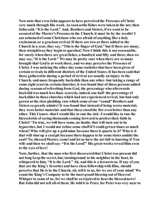 Now note that even John appears to have perceivedthe Presence ofChrist
very much through His work. As soonasthe fishes were takenin the net, then
John said, “It is the Lord.” And, Brothers and Sisters, if we want to be
assuredof the Master’s Presencein the Church, it must be by the results! I
am ashamedof some Christians who are afraid of anything like a holy
excitement, or a gracious revival. If there are two or three added to the
Church in a year, they say, “This is the finger of God,” but if there are many,
then straightwaythey begin to question! Now I think this is not reasonable,
for surely when there are greatfishes, a hundred and fifty and three, then we
may say, “It is the Lord.” We may be pretty sure when there are so many
brought that God is at work there, and we may perceive the Presenceof
Christ. I was noticing the other day some statistics that have been given of
certain revivals in different districts of the United States. It has been said that
those gatheredin during a period of revival are usually an injury to the
Church, and more frequently backslide than any other–but taking a range of
some eight years in certainchurches, it was found that of those persons added
during seasons ofrefreshing from God, the percentage who afterwards
backslidwas much less than–scarcely, indeed, one half–the percentage of
backsliderin those churches which had not experiencedrevival, but had only
grown at the slow plodding rate which some of our “sound” Brothers and
Sisters so greatly admire! It was found that insteadof being worse material,
they were better material–and that these stoodthe fire even better than any
other. This I know–thatI would like to run the risk–I would like to run the
blessedrisk of seeing thousands coming forward to profess their faith in
Christ! ‘Tis true, we will have some, no doubt, that will turn out to be
hypocrites, but I would not refuse some chaff if I could getten times as much
wheat! Who will give up a gold mine because there is quartz in it? Who is it
that will shut up a coalpit because there happen to be some slates amidst the
coal? No, blessedMaster, come!and let us have the net full to bursting if You
will–and then we shall say–“Itis the Lord!” His great works revealHim even
to the eyes of love!
Note, further, that the man who first discoveredthat Christ was present did
not long keepthe secret, but, turninground to his neighbor in the boat, he
whispered to him, “It is the Lord.” Ah, and this is a lessonto us. If any of you
that are the King’s favorites and have close fellowshipwith Him, should
perceive that He is in the Church, oh, tell it to us, for we are of your mind! We
count the King’s Company to be the most grand blessing out of Heaven!
Whisper to some of us, for we shall be so rejoicedto hearthe blessednews!
But John did not tell all of them. He told it to Peter, for Peterwas very near to
 