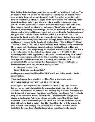him. I think John had been partly the means of Peter’s falling. I think so. You
notice how John tells us and no one else does–thathe was a kinsman to one
who kept the door and he took Peterin? And I fancy that he used to smite
himself about that, and say, “I ought not to have run the risk of taking Peter
there. I ought not to have put him where he would have those questions
asked.” And he seems always to stick hard and fastto Peterand to be with
him, because though he, of course, had none of Peter’s sin, he felt that
somehow, accidentallyorunwittingly, he had led Peterinto the place where he
sinned–and so he loved him very much and he gave him the first intimation of
the goodnews. Saidhe to him, “Brother Peter, it is the Lord.” Oh, if you
perceive the Lord, tonight–if you geta goodword from His lips–have not you
some Belovedone that you can tell–one, perhaps, that has been a backslider
and is now returning to the Lord with broken bones? Oh, tell him! Tell him!
Tell him at once, “The Lord is here amidst us. Our Belovedstands and shows
His wounds and His pierced hands. Look, my Brother! Look to Him and
rejoice with me!” Ah, but you may also tell it to whomeveryou will, for this is
a piece of goodnews that nobody need ever keepsecret!Tellit! Tell it
whereveryou have the opportunity–that Jesus Christ is visiting His Church!
Bid poor sinners come and look to Him whom they have pierced, and live!
When you have told it to some, tell it to many more and bid them
communicate the blessedtidings that Jesus, mighty to save, still waits to
receive sinners and to blot out their transgressions–
“Tellit unto sinners–tell–
Jesus Christ cansave from Hell,”
and is present, revealing Himself to His Church and doing wonders in the
congregation!
Thus much upon those who first see Him. Now a few words upon–
II. THOSE WHO FIRST GET AT JESUS CHRIST.
Peter–quick, hot, impulsive–no soonerhears that it is the Lord than he
buckles on his coat, plunges into the sea, and swims to shore to reachhis
Master!They were not all Peters–itwas a mercy they were not. But there was
one Peterand it was mercy that there was. Nobodymay blame Peter. Nobody
may blame those who did not follow Peter. They were quite as right who
stayed in the boat as Peterwas, who swamto the shore! But I know that
whereverJesus Christ is truly present, there will be some bold noble spirits
that will make a dash to get at Him. They love Him–they will be among the
first to reachHim–to enjoy His Presence.Yet if any of them feelmoved
tonight to do some deed of enthusiasm, let me take them by the hand a
 