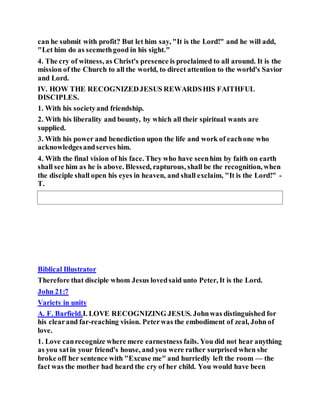 can he submit with profit? But let him say, "It is the Lord!" and he will add,
"Let him do as seemethgood in his sight."
4. The cry of witness, as Christ's presence is proclaimed to all around. It is the
mission of the Church to all the world, to direct attention to the world's Savior
and Lord.
IV. HOW THE RECOGNIZEDJESUS REWARDSHIS FAITHFUL
DISCIPLES.
1. With his societyand friendship.
2. With his liberality and bounty, by which all their spiritual wants are
supplied.
3. With his power and benediction upon the life and work of eachone who
acknowledgesandserves him.
4. With the final vision of his face. They who have seenhim by faith on earth
shall see him as he is above. Blessed, rapturous, shall be the recognition, when
the disciple shall open his eyes in heaven, and shall exclaim, "It is the Lord!" -
T.
Biblical Illustrator
Therefore that disciple whom Jesus lovedsaid unto Peter, It is the Lord.
John 21:7
Variety in unity
A. F. Barfield.I. LOVE RECOGNIZING JESUS. Johnwas distinguished for
his clearand far-reaching vision. Peterwas the embodiment of zeal, John of
love.
1. Love canrecognize where mere earnestness fails. You did not hear anything
as you satin your friend's house, and you were rather surprised when she
broke off her sentence with "Excuse me" and hurriedly left the room — the
fact was the mother had heard the cry of her child. You would have been
 