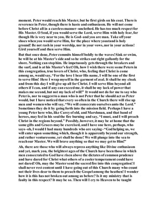 moment. Peterwould reach his Master, but he first girds on his coat. There is
reverence in Peter, though there is haste and enthusiasm. He will not come
before Christ all in a carelessmanner–unclothed. He has too much respectfor
His Master. O Soul, if you would serve the Lord, serve Him with holy fear, for
though He is very near to you, He is God–and you are man. Take offyour
shoes whenyou would serve Him, for the place where youstand is holy
ground! Be not rash in your worship, nor in your vows, nor in your actions!
Gird yourself and then serve Him.
But that once done, Petercommits himself boldly to the waves!Sink or swim,
he will be at his Master’s side and so he strikes out right gallantly for the
shore. Nothing can stophim. He impetuously gets through the breakers and
the surf, and is at his Master’s feet!Oh, how I wish there were some Peters in
this congregation, true lovers of Christ, who, feeling that Christ is come
among us, would say, “Forthe love I bear His name, I will be one of the first
to serve Him! Here I wrap myself in the garment of zeal. It shall be my cloak
and from this day I will give up all for Christ. I will serve Him beyond all
others if I can, and if any can exceedme, it shall be my lack of powerthat
makes me second, but not my lack of will!” It would not do for me to say who
Peteris, nor to suggestto a man who is not Peter that he should act as Peter
would, but I have noticed that every so often in the Church there will rise up
men and womenwho will say, “We will consecrate ourselvesunto the Lord.”
Sometimes they do it by going forth into the mission field. Perhaps I have a
young Peter here who, like Careyof old, and Marshman, and that band of
heroes, may feel in his soulthe fire burning and say, “I must, and I will preach
Christ in the regions beyond.” Possibly, however, it may be at home that the
same gifts and Graces maybe exercised, andI have one here, perhaps, who
says–oh, I would I had many hundreds who are saying–“Godhelping us, we
will enter upon something which, though it is apparently beyond our strength,
and rather venturesome, yet shall be done! We will plunge into the sea to
reachour Master. We will brave anything so that we may getto Him!”
Ah, there are those who will always repress anything like Divine enthusiasm
and yet, mark you, the brightest ages of the Church have been those in which
men consecratedto God have risen above the dictates of common prudence
and have dared for Christ what others of a coolertemperament could have
not dared! Oh, may the Mastersend the sacredfire into this congregation!I
shall never rest content until I have going out of this Church many who count
not their lives dear to them to preach the Gospelamong the heathen! I wonder
how it is this has not broken out among us before? Is it my ministry that is
faulty in this respect? It may be so. Then will I cry to Heaven to be taught
 