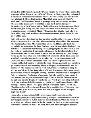 better. But at Hermansberg, under PastorHarms, the whole village seemedto
be moved with a desire to carry Christ’s Gospelto Africa–and they emigrated
in shiploads to become missionaries there!Of course, many said that Harms
was infatuated. Blessedinfatuation! May it fall upon many of Christ’s
ministers! The Moravian Church in years gone by had scarcelya member
who was not a missionary. When they joined the Church, they gave
themselves up to the Church and to Christ. Oh, when shall we come to this–if
not all of us, yet, at any rate, the Peters who shall throw themselves into the
sea that they may get to their Master? Knowing that it is the Lord who is in
their midst, they shall be able to do venturesome deeds, brave deeds, for the
glory of His name!
But I will not dwell on that, but just mention next how the rest came to Christ.
We have seenwho first saw Him. Afterwards they all saw Him. We have seen
who first reachedHim. Afterwards they all reachedHim and I think the
seconddid no worse than the first. For how came the rest of the disciples? In a
little boat–I suppose in their fishing vessel, dragging the net after them. I feel
that to be my particular department and suppose the lot of most of my dear
Brothers here. We are tied to this Church, and we have the net. And though I
would gladly enter often into fellowship with Christ by a bold dash, somehow
or other I generally have to drag a net after me! I want to commune with
Christ, but I have about a thousand souls that I have to preachto on the
coming Sabbath. I want to rejoice in the Lord with unspeakable joy, but often
get cumbered with much serving. There is this poor soul in trouble, and that
poor heart who needs consolation. Well, well, if the Masterbids us drag the
net, we won’t leave it, but keepa hold of it and if we come a little more slowly,
nevertheless, if we are doing His bidding, our slow pace shall be as acceptedas
Peter’s swimming! And many of you, dear Friends, would be very wrong if
you were to give up your common callings. You are like the fishermen with
the net–you have to drag it. If you should say, “I will give myself up to Christ.
I will row to shore. I shall renounce my business. I shall leave all my earthly
callings”–Ithink, unless I was quite certain you were a Peter, I would say,
“Brother, go back! Drag the net. It must be brought to shore. There are your
children. Oh, what a care they need and how wrong you would be if you
neglectedthem!”
I remember a man, whose children were most neglected, who used to
frequently go out preaching in the country villages. I know that once or twice
he was spokento about it, but he never mended matters. While he would be
preaching, his children would be in the streets!He lived to see them grow up
reprobates–andthe sin was at his door. Stick to Christ! Drag your net and
 