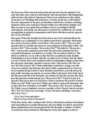 the doorwayof the outward and get into the inward, into the spiritual–it is
only then that your souls are entertained! And once getthere, His banqueting
table is better than that of Ahasuerus! There is no such feastas that which
Jesus gives–of“fatthings full of marrow, of wines on the lees, well refined.”
By your enjoyments in the past, my Brothers and Sisters–bythose ravishing
moments when your souls have burned within you with intense delight–ask
Him to come to you again! BeseechHim to favor you tonight with this
refreshment. And mark you, that prayer need not be a selfishone, for all the
strength that is gained in communion with Christ will afterwards be spent in
the service ofChrist!
But again. When the disciples had all come to our Lord, and had dined, the
next thing was examination. It was addressedto Peter especially–butit must
have been a lessonto all the restof them–“Do you love Me?” The very first
question that we should ask ourselves concerning our Christianity is this, “Do
you love Me?” The secondis, “Do you love Me?” The third is, “Do you love
Me?” Answerthat, and all is answered!The old oratorsaid that the first
essentialofeloquence was delivery or action. The secondwas delivery. The
third was delivery. So we will say that the first essentialofa truly healthy
Christianity is to love Christ! And the secondis to love Christ! And the third
is to love Christ! Our Lord would not talk of commonplace things at that time.
He selecteda vital topic, and this is always vital–“Do you love Me? Do you
love Me? Do you love Me?” BelovedBrothers and Sisters, I hope you will
always be sound in the faith but then that is little comparatively to what it is
to be sound in loving Christ! I trust, Brothers and Sisters, you will always be
holy in life–but that can only be as you love Him in the heart. Out of the heart
the life proceeds!He is the fountain–our actions are but the streams. Do, then,
pass the question round among you, “Do you love Me?” I desire to put it to
myself. I beg you to put it to yourselves. Pause a moment. Do you love Christ?
What say you? With a true love? With a love that is such as He demands, that
is above the love of mother or of child? “Do you love Me? You are coming to
My Table, you are baptized–you are a member of the Church–but do you love
Me?” Is it so? I trust you can reply, “Lord, You know all things: You know
that I love You.”–
“Yes, I love You and adore–
Oh, for Grace to love You more!”
Well, then, lastly, after coming to the Savior, who had given them refreshment
and causedthem to examine themselves, the next thing was that it ensured for
them commissions of servicepreparesitfor the blessing. A number of sailors
wreckedona desert island are thirsting for water, but suppose a shower
 