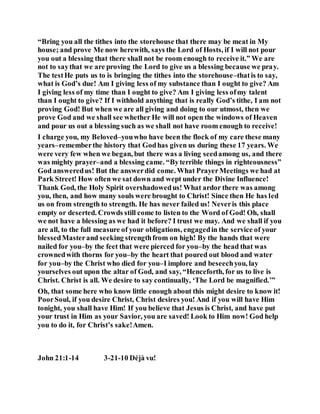 “Bring you all the tithes into the storehouse that there may be meat in My
house; and prove Me now herewith, says the Lord of Hosts, if I will not pour
you out a blessing that there shall not be room enough to receive it.” We are
not to saythat we are proving the Lord to give us a blessing because we pray.
The testHe puts us to is bringing the tithes into the storehouse–thatis to say,
what is God’s due! Am I giving less of my substance than I ought to give? Am
I giving less of my time than I ought to give? Am I giving less ofmy talent
than I ought to give? If I withhold anything that is really God’s tithe, I am not
proving God! But when we are all giving and doing to our utmost, then we
prove God and we shall see whether He will not open the windows of Heaven
and pour us out a blessing such as we shall not have room enough to receive!
I charge you, my Beloved–youwho have been the flock of my care these many
years–rememberthe history that Godhas given us during these 17 years. We
were very few when we began, but there was a living seedamong us, and there
was mighty prayer–and a blessing came. “Byterrible things in righteousness”
God answeredus! But the answerdid come. What PrayerMeetings we had at
Park Street! How often we sat down and wept under the Divine Influence!
Thank God, the Holy Spirit overshadowedus! What ardor there was among
you, then, and how many souls were brought to Christ! Since then He has led
us on from strength to strength. He has never failed us! Neveris this place
empty or deserted. Crowds still come to listen to the Word of God! Oh, shall
we not have a blessing as we had it before? I trust we may. And we shall if you
are all, to the full measure of your obligations, engagedin the service of your
blessedMasterand seeking strengthfrom on high! By the hands that were
nailed for you–by the feet that were pierced for you–by the head that was
crownedwith thorns for you–by the heart that poured out blood and water
for you–by the Christ who died for you–I implore and beseechyou, lay
yourselves out upon the altar of God, and say, “Henceforth, for us to live is
Christ. Christ is all. We desire to say continually, ‘The Lord be magnified.’”
Oh, that some here who know little enough about this might desire to know it!
PoorSoul, if you desire Christ, Christ desires you! And if you will have Him
tonight, you shall have Him! If you believe that Jesus is Christ, and have put
your trust in Him as your Savior, you are saved! Look to Him now! God help
you to do it, for Christ’s sake!Amen.
John 21:1-14 3-21-10 Déjà vu!
 