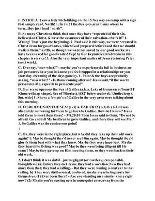 I. INTRO:A. I saw a lady hitch-hiking on the 15 freewayon-ramp with a sign
that simply read, North! 1. In Jn.21 the disciples aren’t sure where to
turn...they just head “north”.
B. So many Christians think that once they have “repented of their sin,
believed on Christ, & have the assurance oftheir salvation...that’s it!” 1.
Wrong! That’s just the beginning. 2. Paul said it this way, we were “createdin
Christ Jesus forgoodworks, which God prepared beforehand that we should
walk in them.” a) Oh, so though we were not savedby our goodworks;we
have been savedfor goodworks!Yep! b) Our keynote/centraltheme in this
chapter is service!3. Also the very important matter of Jesus restoring Peter
(next week).
C. Ever say, “now what?” - maybe you’ve experienceda lull in business;or
job pressures have you in knots;you feel trapped in a relationship; or you
start day dreaming of the days gone by. 1. Peter& the boys are probably
asking, “now what?” - Is Rome coming after us? Jesus said, “if the world
persecutes Me, expectit to persecute you!”
D. Our scene opens on the Sea of Galilee (a.k.a. Lake ofGennesaret/fromOT
Kinneret(harp shape), Sea of Tiberias). [682’below sea level; 13miles long x
8m. wide] 1. Show: a few pic’s of Galilee in the very area were talking about
this morning.
II. FISHERMEN ON THE SEA! (1-3) A. FAILURE! (1-3) B. (1-3) It was
absolutely not wrong for them to go back to Galilee. How do I know? Jesus
told them to meet them there! - Mt.28:10 ThenJesus said to them, “Do not be
afraid. Go and tell My brethren to go to Galilee, and there they will see Me.”
1. So Galilee was the rendezvous point!
1
C. Ok, they were in the right place, but why did they take up their old work
again? 1. Maybe thought they’d never see Him again. Maybe thought they’d
glorify them best with what they knew. Maybe they were impatient. Maybe
they heard the fishing was good? Maybe they were being diligent till He
came? Maybe they gave up on Him meeting them, so they went back to their
old work.
2. I don’t think it was sinful...just negligent (or careless, irresponsible,
thoughtless?)a) Before they met Jesus, they had a vocation. Now they had
more than that; they had a calling. - But they were turning a deafear to that
calling. b) They were disillusioned, confused, maybe even feeling sorry for
themselves. (1) Ever been there? - Are you standing on a similar shore right
now? (2) Maybe you’re casting nets in some quiet cove, awayfrom the
 