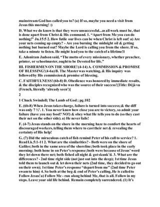 mainstream God has calledyou to? (a) If so, maybe you need a visit from
Jesus this morning! :)
D. What we do know is that they were unsuccessful...asallwork must be, that
is done apart from Christ & His command. 1. “Apart from Me you can do
nothing!” Jn.15:5 2. How futile our lives can be when Christ is left out! a) Are
your nets coming up empty? - Are you burning the midnight oil & getting
nothing but burned out? Maybe the Lord is calling you from the shore. If so,
take a minute to listen. He might leadyou to the catchof a lifetime!1
E. Adoniram Judson said, “The motto of every missionary, whether preacher,
printer, or schoolmaster, oughtto be Devotedfor life.”
III. FISHERMEN ON THE SHORE!(4-14)A. COMMISSION & PROMISE
OF BLESSING!(4-6a)B. The Masterwas watching, & His inquiry was
followedby His commission& promise of blessing.
C. FAITHFULNESS!(6b-8) D. Obedience was honored by immediate results,
& the disciples recognizedwho was the source of their success![Title: Déjà vu
(French, literally ‘already seen’)]
2
1 Chuck Swindoll; The Lamb of God ; pg.102
E. (6b-8) When Jesus takescharge, failure is turned into success;& the diff
was only 7 ½’. 1. You never know how close you are to victory, so admit your
failure (have you nay food? NO!) & obey what He tells you to do (so they cast
their net on the other side). a) He never fails!
F. (4-7) Jesus stands on the shore in the morning haze to comfort the hearts of
discouragedworkers,telling them where to casttheir net & revealing the
certainty of His help!
G. (7) Did the miraculous catchof fish remind Peter of his call to service? 1.
ReadLk.5:1-11 2. What are the similarities? - Both were on the shore of
Galilee;both in the same area of the shoreline;both took place in the early
morning; both hone in on Peter’s response;both were because ofJesus’word
they let down there net; both fished all night & gotskunk’d. 3. What are the
differences? - 2nd time right side (not just out into the deep); 1sttime Jesus
told them to launch out & let down their nets (2nd time, they decided to go out
on their own); 1sttime Peter’s response “departfrom me” (2nd time Peter
swamto him) 4. So both at the beg & end of Peter’s calling, He is calledto
Follow Jesus!a) Follow Me - run along behind Me, that is all. Follow in my
steps. Leave your old life behind. Remain completelysurrendered. (1) It’s
 
