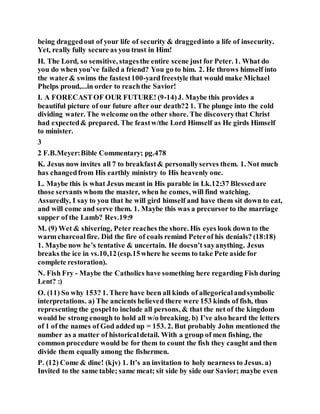 being draggedout of your life of security & draggedinto a life of insecurity.
Yet, really fully secure as you trust in Him!
H. The Lord, so sensitive, stagesthe entire scene just for Peter. 1. What do
you do when you’ve failed a friend? You go to him. 2. He throws himself into
the water& swims the fastest100-yardfreestyle that would make Michael
Phelps proud,...in order to reachthe Savior!
I. A FORECASTOF OUR FUTURE! (9-14)J. Maybe this provides a
beautiful picture of our future after our death?2 1. The plunge into the cold
dividing water. The welcome onthe other shore. The discoverythat Christ
had expected& prepared. The feastw/the Lord Himself as He girds Himself
to minister.
3
2 F.B.Meyer:Bible Commentary; pg.478
K. Jesus now invites all 7 to breakfast& personallyserves them. 1. Not much
has changedfrom His earthly ministry to His heavenly one.
L. Maybe this is what Jesus meant in His parable in Lk.12:37 Blessedare
those servants whom the master, when he comes, will find watching.
Assuredly, I say to you that he will gird himself and have them sit down to eat,
and will come and serve them. 1. Maybe this was a precursor to the marriage
supper of the Lamb? Rev.19:9
M. (9) Wet & shivering, Peter reaches the shore. His eyes look down to the
warm charcoalfire. Did the fire of coals remind Peterof his denials? (18:18)
1. Maybe now he’s tentative & uncertain. He doesn’t sayanything. Jesus
breaks the ice in vs.10,12(esp.15where he seems to take Pete aside for
complete restoration).
N. Fish Fry - Maybe the Catholics have something here regarding Fish during
Lent? :)
O. (11) So why 153? 1. There have been all kinds of allegoricalandsymbolic
interpretations. a) The ancients believed there were 153 kinds of fish, thus
representing the gospelto include all persons, & that the net of the kingdom
would be strong enough to hold all w/o breaking. b) I’ve also heard the letters
of 1 of the names of God added up = 153. 2. But probably John mentioned the
number as a matter of historicaldetail. With a group of men fishing, the
common procedure would be for them to count the fish they caught and then
divide them equally among the fishermen.
P. (12) Come & dine! (kjv) 1. It’s an invitation to holy nearness to Jesus. a)
Invited to the same table; same meat; sit side by side our Savior; maybe even
 