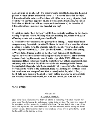 lean our head on his chest. b) It’s being brought into His banqueting-house &
gives us a vision of true union with Jesus. 2. It’s also an invitation to enjoy
fellowship with the saints. a) Christians will differ on a variety of points, but
we all have 1 spiritual appetite. b) And if we cannot all feel alike, we can all
feed alike on The Bread of Life sentdown from heaven. c) At the table of
fellowship with Jesus we are one bread & one cup!
4
Q. Saint, no matter how far you’ve drifted, Jesus is always there on the shore,
waiting for you to return. Waiting with a comforting fire, warm food, & an
affirming arm to put around your shoulder!3
R. Remember, they momentarily ignoredtheir calling. 1. Jesus doesn’tcall
everyone awayfrom their vocation!2. But to be involved in a vocationwithout
a calling is to settle for a life of empty nets! [Remember your calling, in the
midst of your vocation!!!] 3. Don’t just head North…Head for your calling!
S. When Julius Caesarlanded on the shores of Britain with his Roman
legions, he took a bold and decisive step to ensure the success ofhis military
venture. Ordering his men to march to the edge of the Cliffs of Dover, he
commanded them to look down at the waterbelow. To their amazement, they
saw every ship in which they had crossedthe channel engulfed in flames.
Caesarhaddeliberately cut off any possibility of retreat. Now that his soldiers
were unable to return to the continent, there was nothing left for them to do
but to advance and conquer! And that is exactly what they did. 1. Prayer:
Lord, help us to burn our boats of securitybehind us. May we advance into
our world & conquer this world, not with our sword, but with our love.
ALAN CARR
John 21:1-19
A TENDER MOMENT
Intro: There was a certain man who had been faithful in worshiping with other believers for
many years. Then he became lax and stopped coming to the services. The pastor was burdened
for his spiritual welfare, so one day he called in his home. The man invited him in and offered
him a chair by the fire. The Pastor mentioned to the man how much missed seeing him in the
worship services. The man replied that he was saved and saw no need to go to church. He felt
that he could worship just fine at home.
 