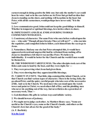 earnestenough in doing goodto the little one; but only the mother's ear could
hear its voice. And so in the case before us: let Peter but get half an idea that
Jesus is standing on the shore, and nothing will keephim in the boat; but
Peter, with all his earnestness, wouldperhaps have never said, "It is the
Lord."
2. Love communicates good. Johncould not keepthe goodtidings to himself.
Whether in temporal or spiritual blessings, love invites others to share.
II. IMPETUOSITYAND ZEAL ENDEAVOURING TO HOLD
COMMUNION WITH JESUS.
1. Consistencyofcharacter. The same Peterwho once before walkedupon the
sea — who said, "Though all men forsake Thee yetwill not I" — who ran into
the sepulchre, and compelled John to follow, casts himself into the sea to go to
Jesus.
2. Naturalness. Hadany one else but Peterattempted this, it would have
appearedawkwardand ungraceful; had he refrained from rushing off to
Jesus we should have felt that it was not like Peter. We believe in
individuality. It would be better for the Church and the world if men would
be themselves.
III. THE WISDOM OF CAREFULNESS. The other disciples took care of the
fishes and came to land by the boat, and they were right; for —
1. They were preserving what Jesus had given them.
2. They were showing that they appreciatedHis blessings.
IV. VARIETY IN UNITY. That little ship containedthe infant Church, yet in
that Church you find various types of character. There is the loving John, the
go-aheadPeter, and the quiet, careful people who take care of the necessaries
of life. And so in the Church. We need men who can stand upon the watch
towerand point to Christ; we need others full of fire; and the plodding men
who never do anything out of the way, but nevertheless do a greatdeal of
necessarywork. Thus —
1. God distributes His gifts in various ways and infinite variety.
2. We should beware of jealousy.
3. We ought not to judge eachother. As Matthew Henry says, "Some are
useful as the Church's eyes, some as the Church's hands, and others as the
Church's feet; but all are for the goodof the body."
(A. F. Barfield.)
It is the Lord
 